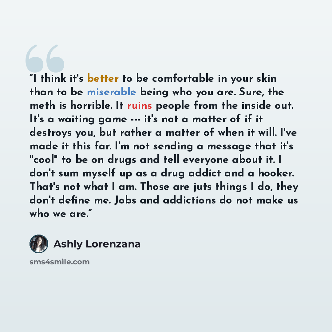 “I think it's better to be comfortable in your skin than to be miserable being who you are. Sure, the meth is horrible. It ruins people from the inside out. It's a waiting game --- it's not a matter of if it destroys you, but rather a matter of when it will. I've made it this far. I'm not sending a…” quote by Ashly Lorenzana