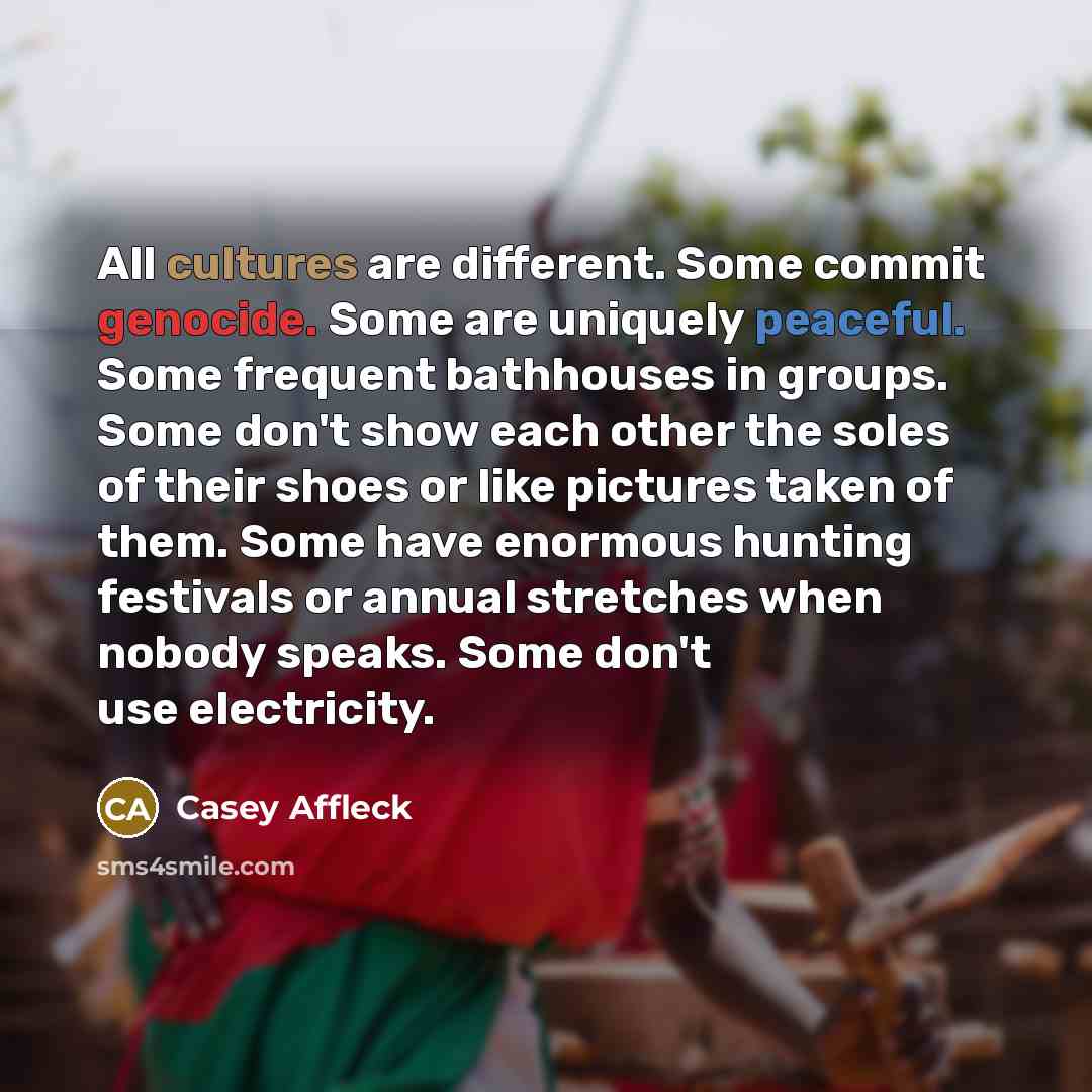 “All cultures are different. Some commit genocide. Some are uniquely peaceful. Some frequent bathhouses in groups. Some don't show each other the soles of their shoes or like pictures taken of them. Some have enormous hunting festivals or annual stretches when nobody speaks. Some don't use…” quote by Casey Affleck