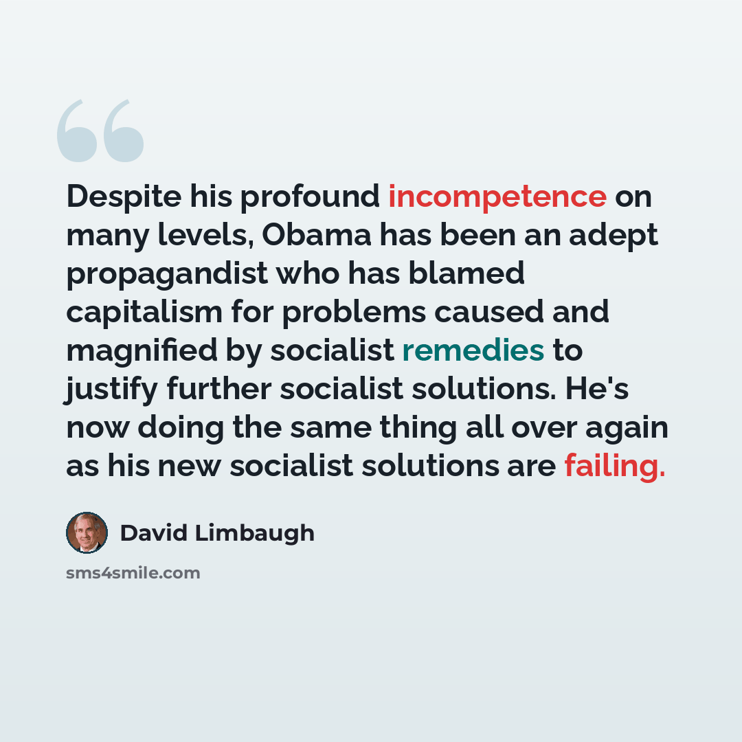 “Despite his profound incompetence on many levels, Obama has been an adept propagandist who has blamed capitalism for problems caused and magnified by socialist remedies to justify further socialist solutions. He's now doing the same thing all over again as his new socialist solutions are failing.” quote by David Limbaugh