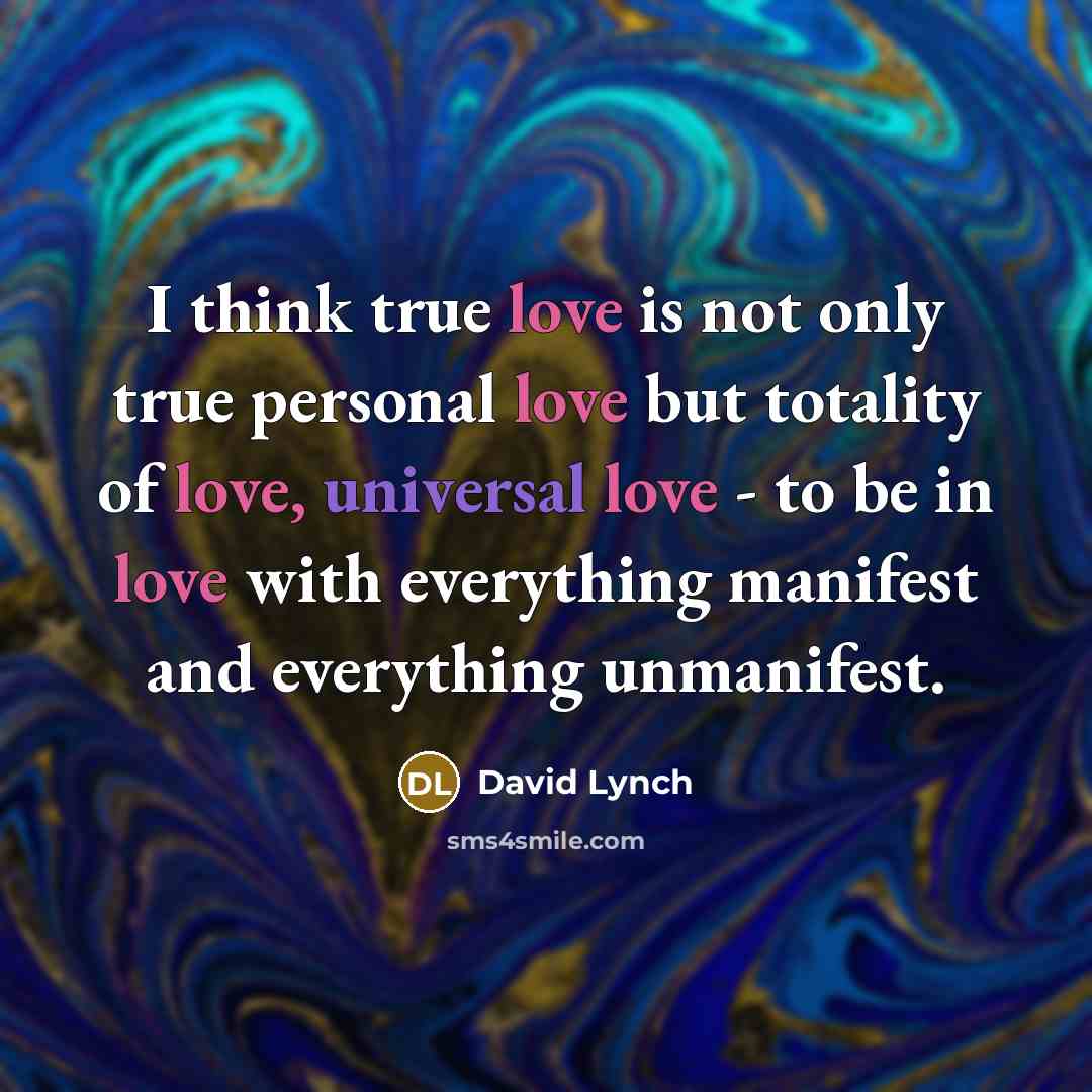 “I think true love is not only true personal love but totality of love, universal love - to be in love with everything manifest and everything unmanifest.” quote by David Lynch