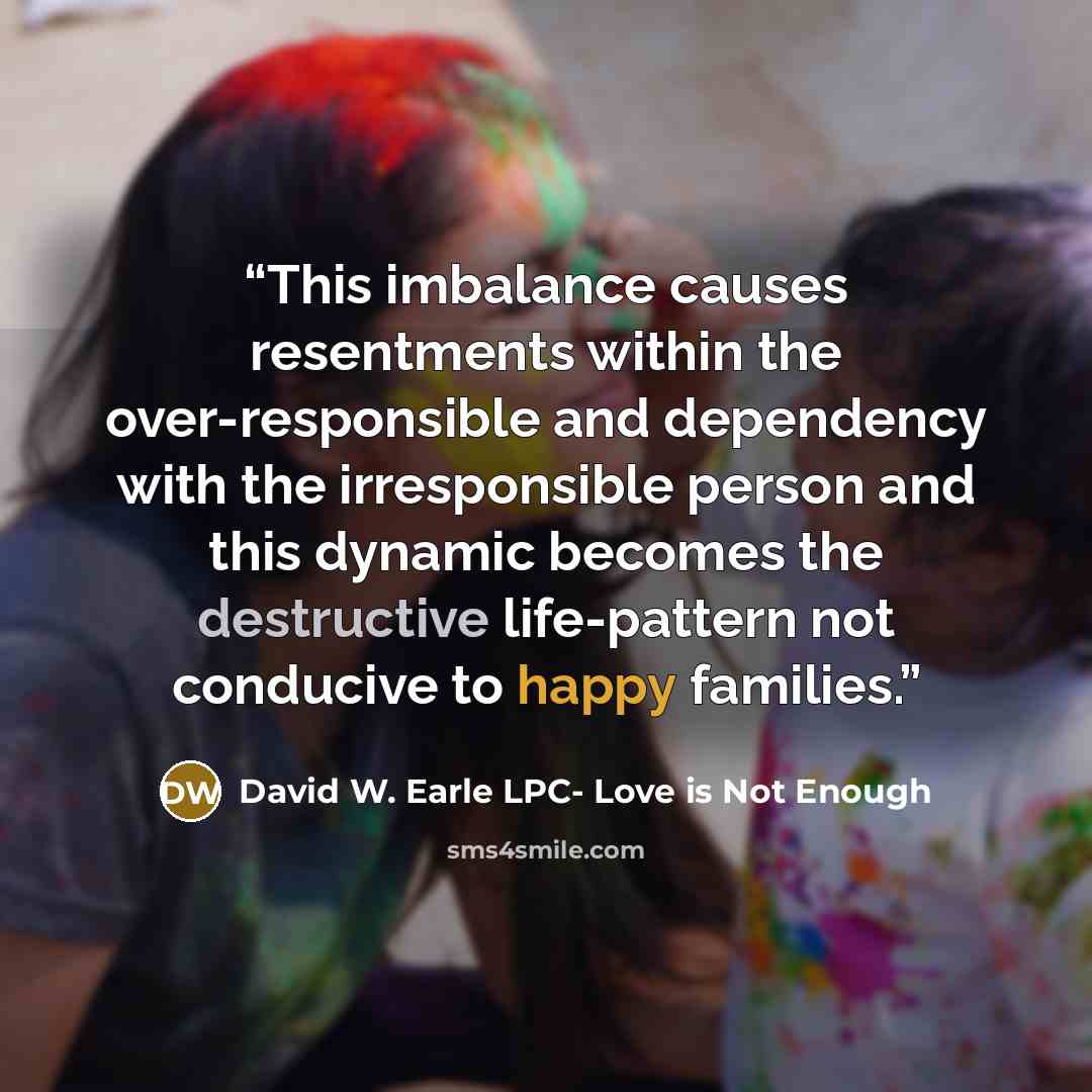 “This imbalance causes resentments within the over-responsible and dependency with the irresponsible person and this dynamic becomes the destructive life-pattern not conducive to happy families.” quote by David W. Earle LPC- Love is Not Enough