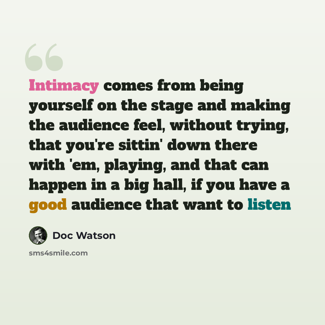 “Intimacy comes from being yourself on the stage and making the audience feel, without trying, that you're sittin' down there with 'em, playing, and that can happen in a big hall, if you have a good audience that want to listen” quote by Doc Watson