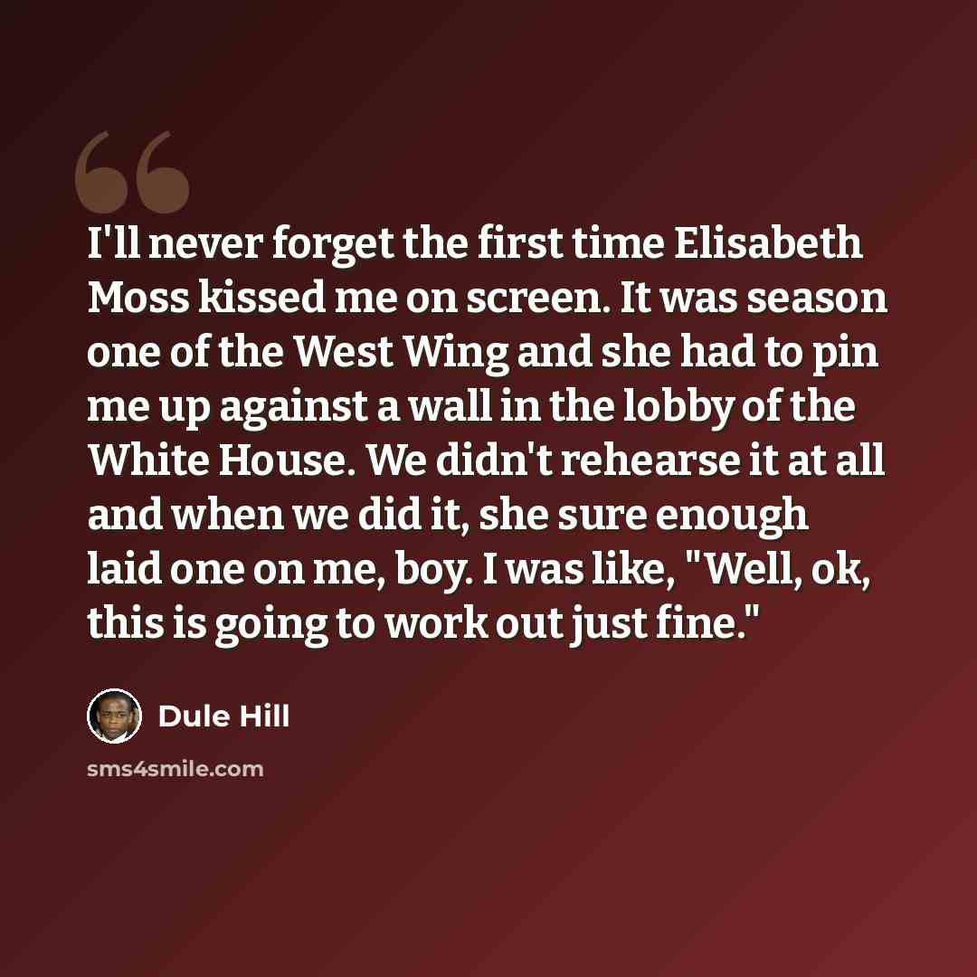 “I'll never forget the first time Elisabeth Moss kissed me on screen. It was season one of the West Wing and she had to pin me up against a wall in the lobby of the White House. We didn't rehearse it at all and when we did it, she sure enough laid one on me, boy. I was like, "Well, ok, this is…” quote by Dule Hill