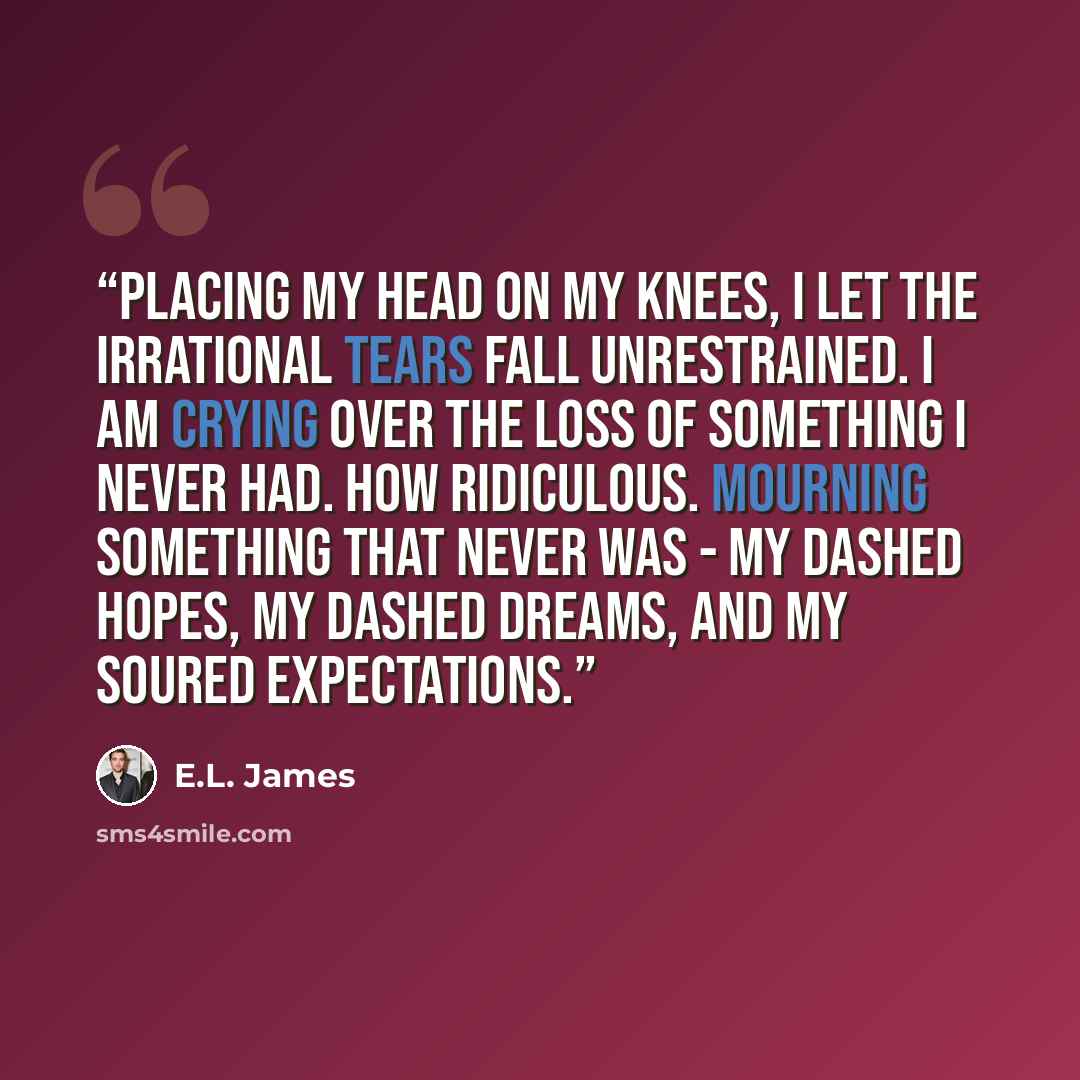 “Placing my head on my knees, I let the irrational tears fall unrestrained. I am crying over the loss of something I never had. How ridiculous. Mourning something that never was - my dashed hopes, my dashed dreams, and my soured expectations.” quote by E.L. James