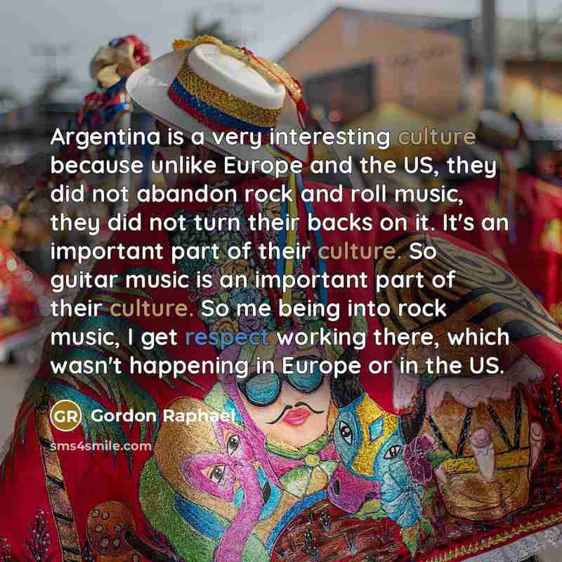 “Argentina is a very interesting culture because unlike Europe and the US, they did not abandon rock and roll music, they did not turn their backs on it. It's an important part of their culture. So guitar music is an important part of their culture. So me being into rock music, I get respect…” quote by Gordon Raphael