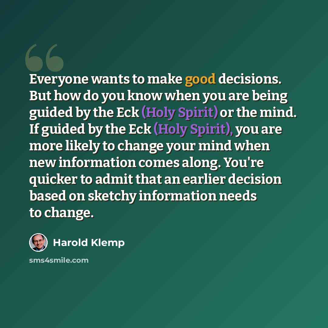 “Everyone wants to make good decisions. But how do you know when you are being guided by the Eck (Holy Spirit) or the mind. If guided by the Eck (Holy Spirit), you are more likely to change your mind when new information comes along. You're quicker to admit that an earlier decision based on sketchy…” quote by Harold Klemp