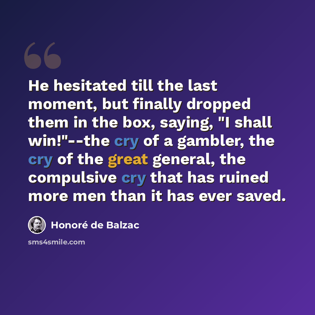 “He hesitated till the last moment, but finally dropped them in the box, saying, "I shall win!"--the cry of a gambler, the cry of the great general, the compulsive cry that has ruined more men than it has ever saved.” quote by Honore de Balzac