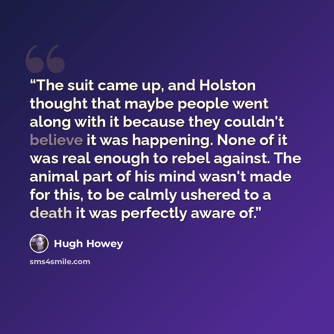 “The suit came up, and Holston thought that maybe people went along with it because they couldn't believe it was happening. None of it was real enough to rebel against. The animal part of his mind wasn't made for this, to be calmly ushered to a death it was perfectly aware of.” quote by Hugh Howey