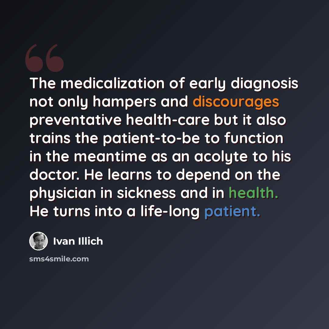 “The medicalization of early diagnosis not only hampers and discourages preventative health-care but it also trains the patient-to-be to function in the meantime as an acolyte to his doctor. He learns to depend on the physician in sickness and in health. He turns into a life-long patient.” quote by Ivan Illich