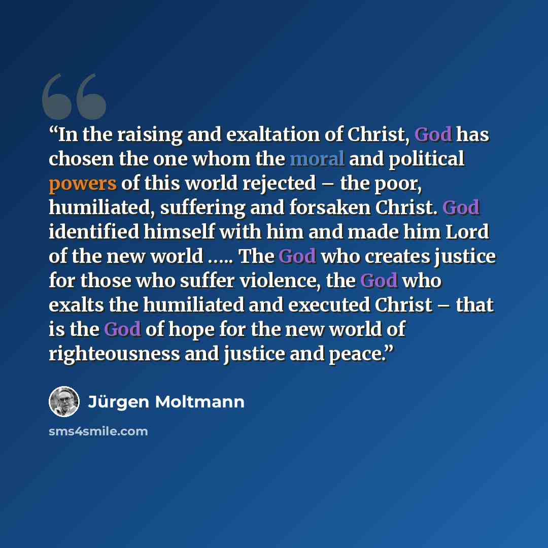 “In the raising and exaltation of Christ, God has chosen the one whom the moral and political powers of this world rejected – the poor, humiliated, suffering and forsaken Christ. God identified himself with him and made him Lord of the new world ….. The God who creates justice for those who suffer…” quote by Jürgen Moltmann
