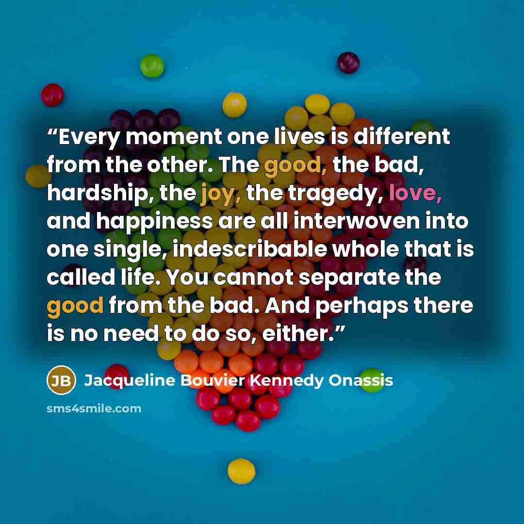 “Every moment one lives is different from the other. The good, the bad, hardship, the joy, the tragedy, love, and happiness are all interwoven into one single, indescribable whole that is called life. You cannot separate the good from the bad. And perhaps there is no need to do so, either.” quote by Jacqueline Bouvier Kennedy Onassis