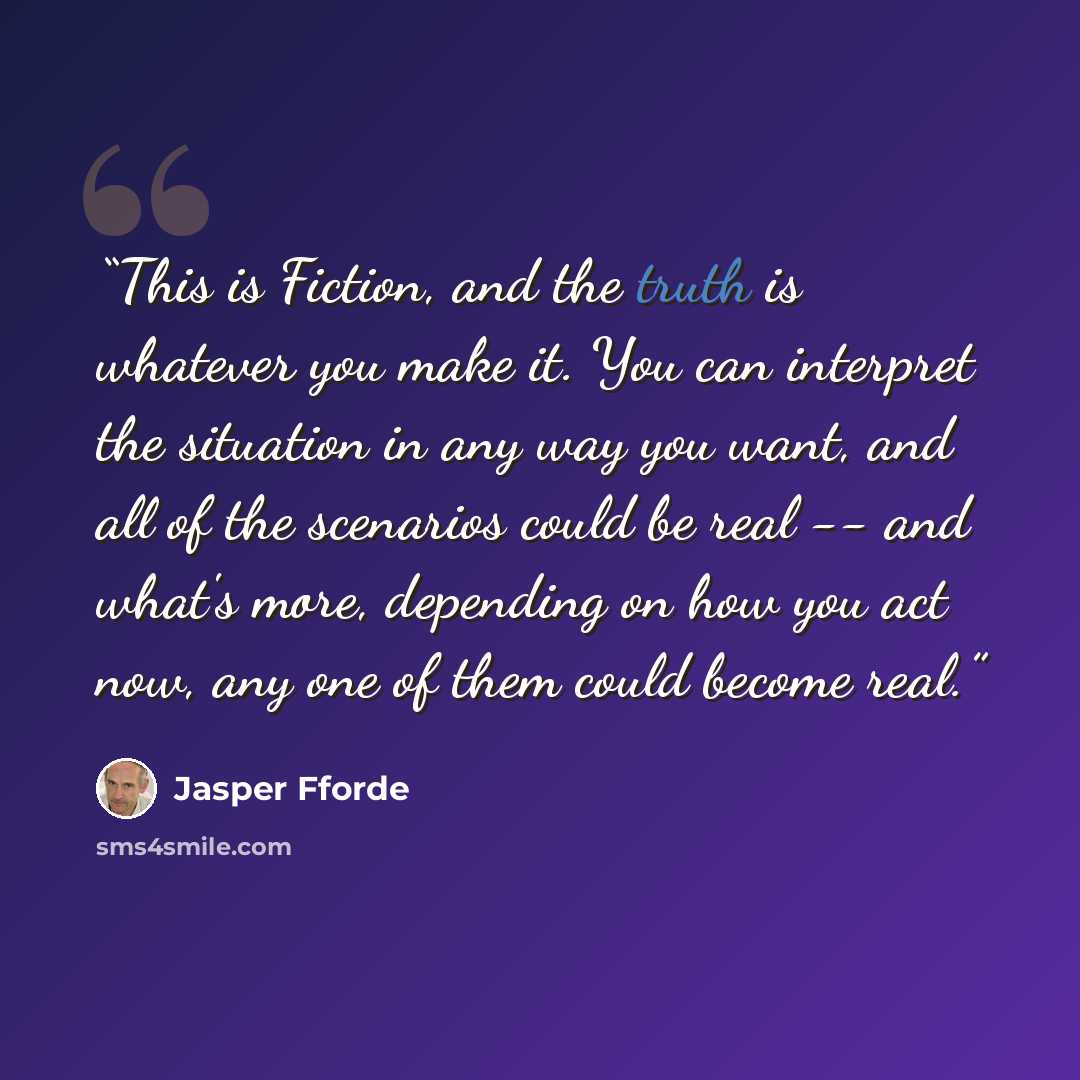 “This is Fiction, and the truth is whatever you make it. You can interpret the situation in any way you want, and all of the scenarios could be real -- and what's more, depending on how you act now, any one of them could become real.” quote by Jasper Fforde