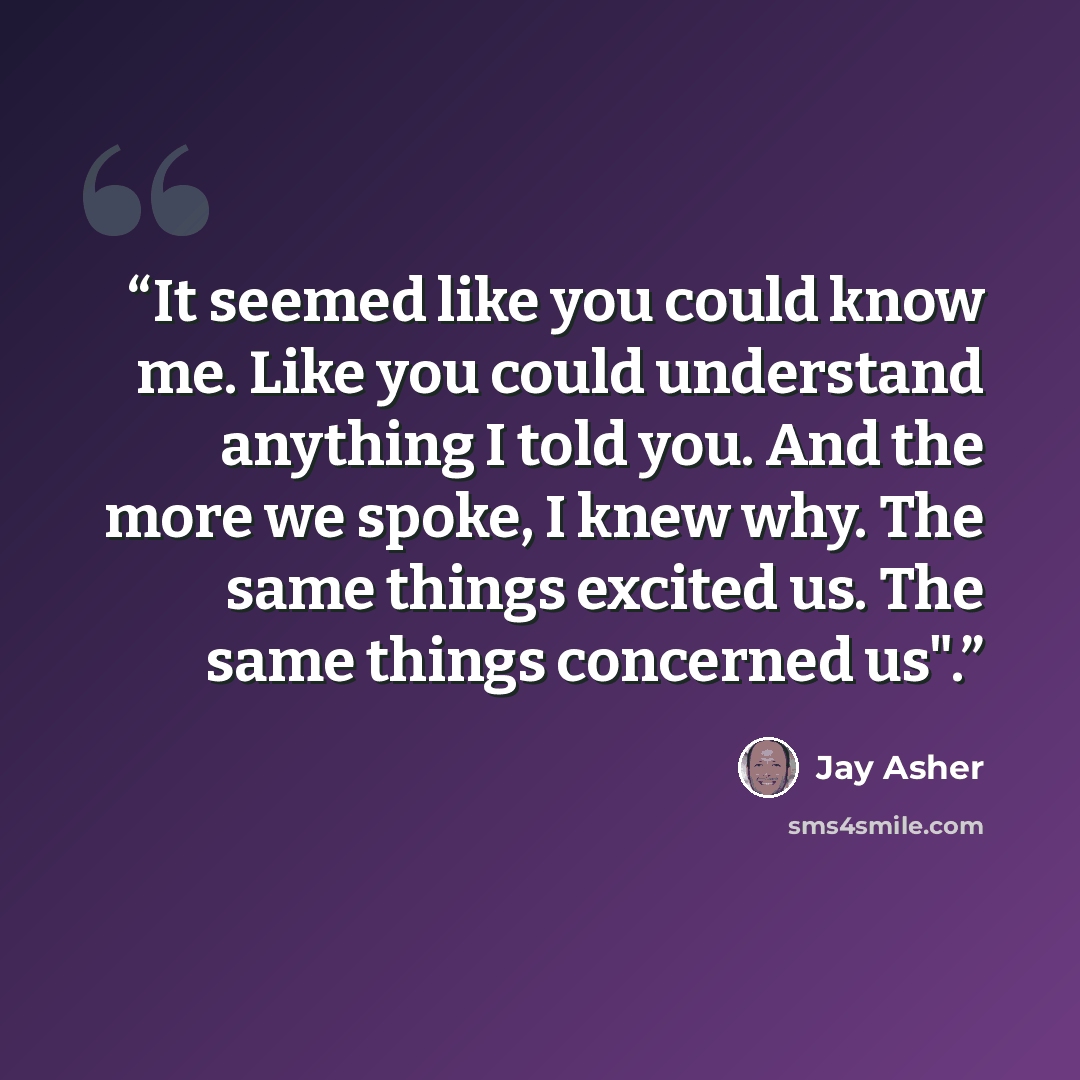“It seemed like you could know me. Like you could understand anything I told you. And the more we spoke, I knew why. The same things excited us. The same things concerned us".” quote by Jay Asher