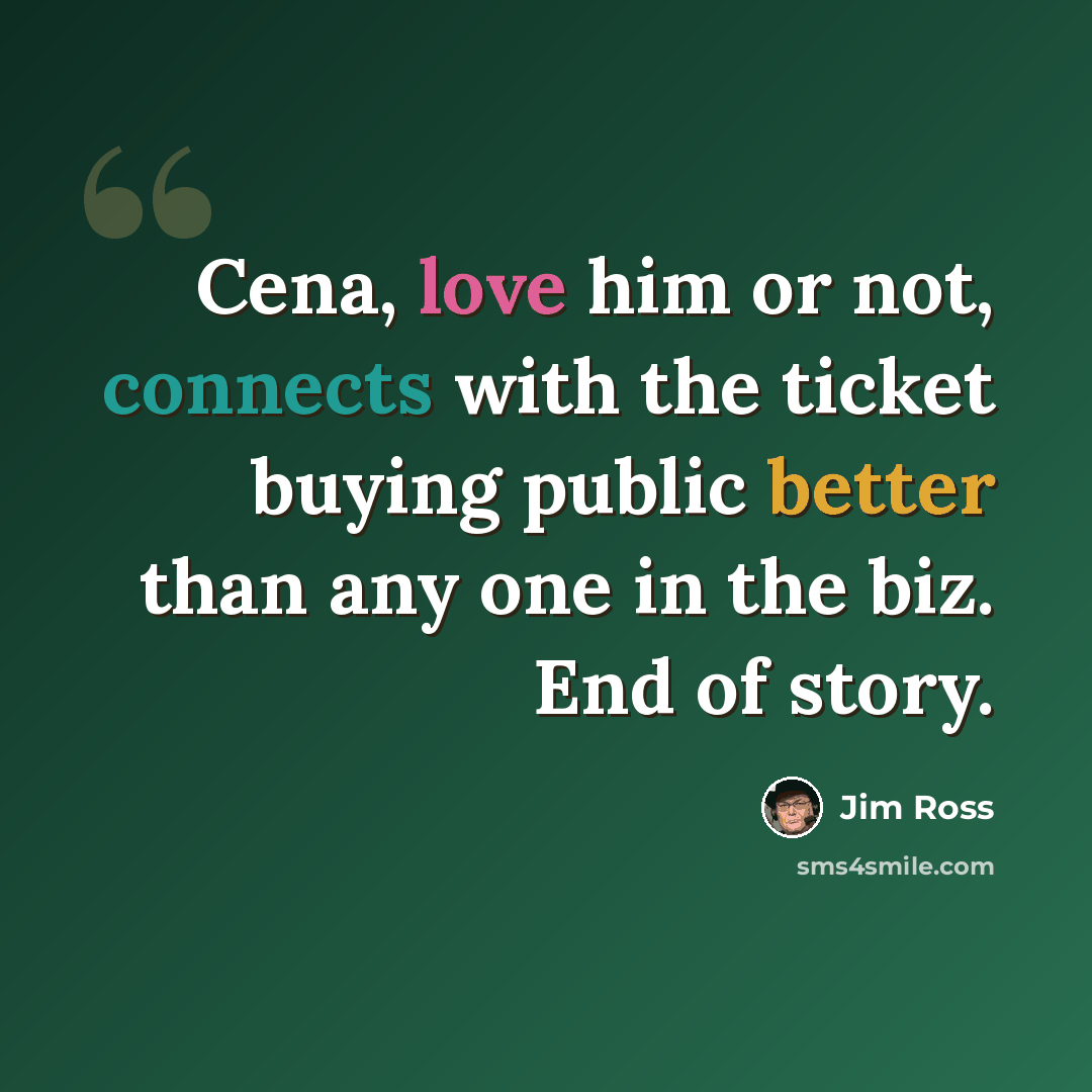 “Cena, love him or not, connects with the ticket buying public better than any one in the biz. End of story.” quote by Jim Ross