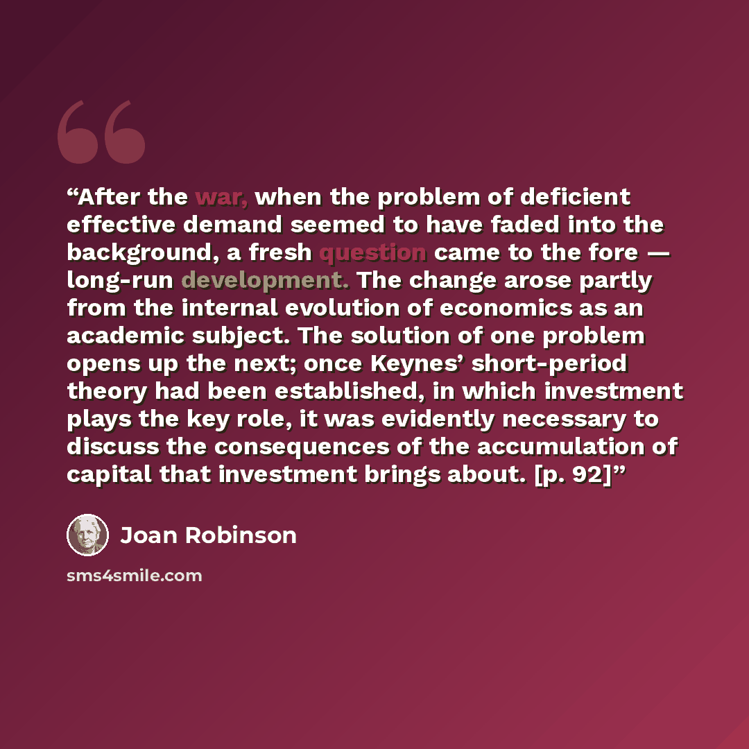 “After the war, when the problem of deficient effective demand seemed to have faded into the background, a fresh question came to the fore — long-run development. The change arose partly from the internal evolution of economics as an academic subject. The solution of one problem opens up the next…” quote by Joan Robinson