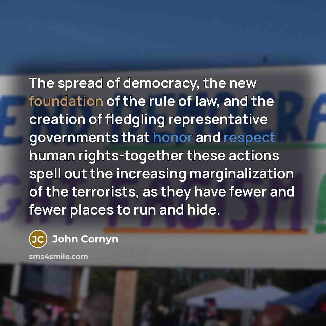 “The spread of democracy, the new foundation of the rule of law, and the creation of fledgling representative governments that honor and respect human rights-together these actions spell out the increasing marginalization of the terrorists, as they have fewer and fewer places to run and hide.” quote by John Cornyn