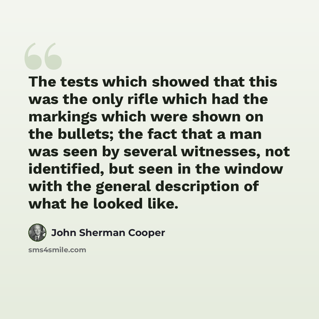 “The tests which showed that this was the only rifle which had the markings which were shown on the bullets; the fact that a man was seen by several witnesses, not identified, but seen in the window with the general description of what he looked like.” quote by John Sherman Cooper