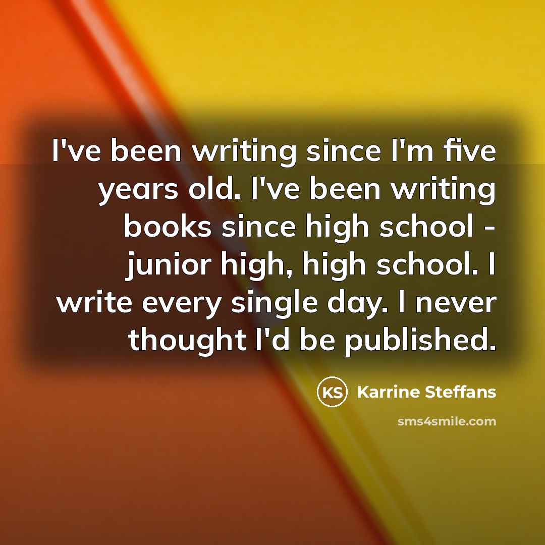 “I've been writing since I'm five years old. I've been writing books since high school - junior high, high school. I write every single day. I never thought I'd be published.” quote by Karrine Steffans