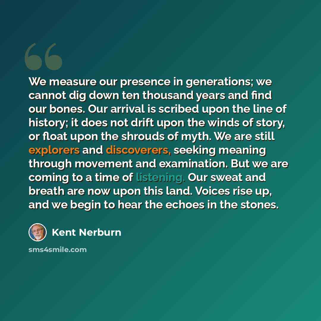 “We measure our presence in generations; we cannot dig down ten thousand years and find our bones. Our arrival is scribed upon the line of history; it does not drift upon the winds of story, or float upon the shrouds of myth. We are still explorers and discoverers, seeking meaning through movement…” quote by Kent Nerburn
