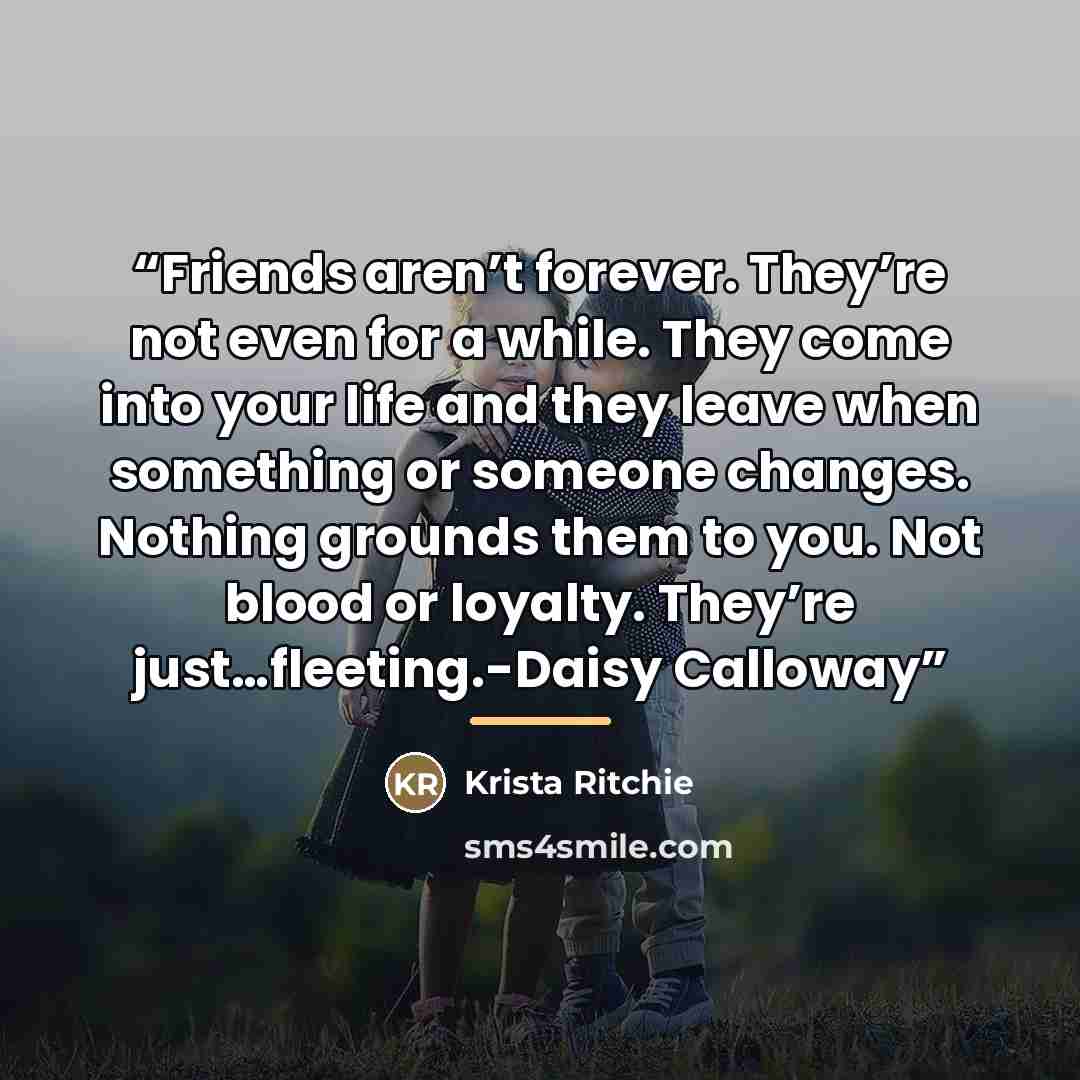 “Friends aren’t forever. They’re not even for a while. They come into your life and they leave when something or someone changes. Nothing grounds them to you. Not blood or loyalty. They’re just…fleeting.-Daisy Calloway” quote by Krista Ritchie