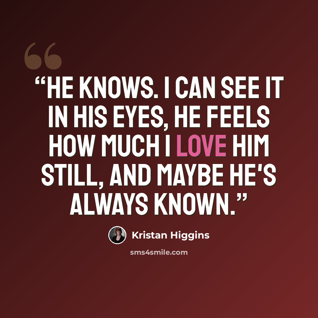 “He knows. I can see it in his eyes, he feels how much I love him still, and maybe he's always known.” quote by Kristan Higgins