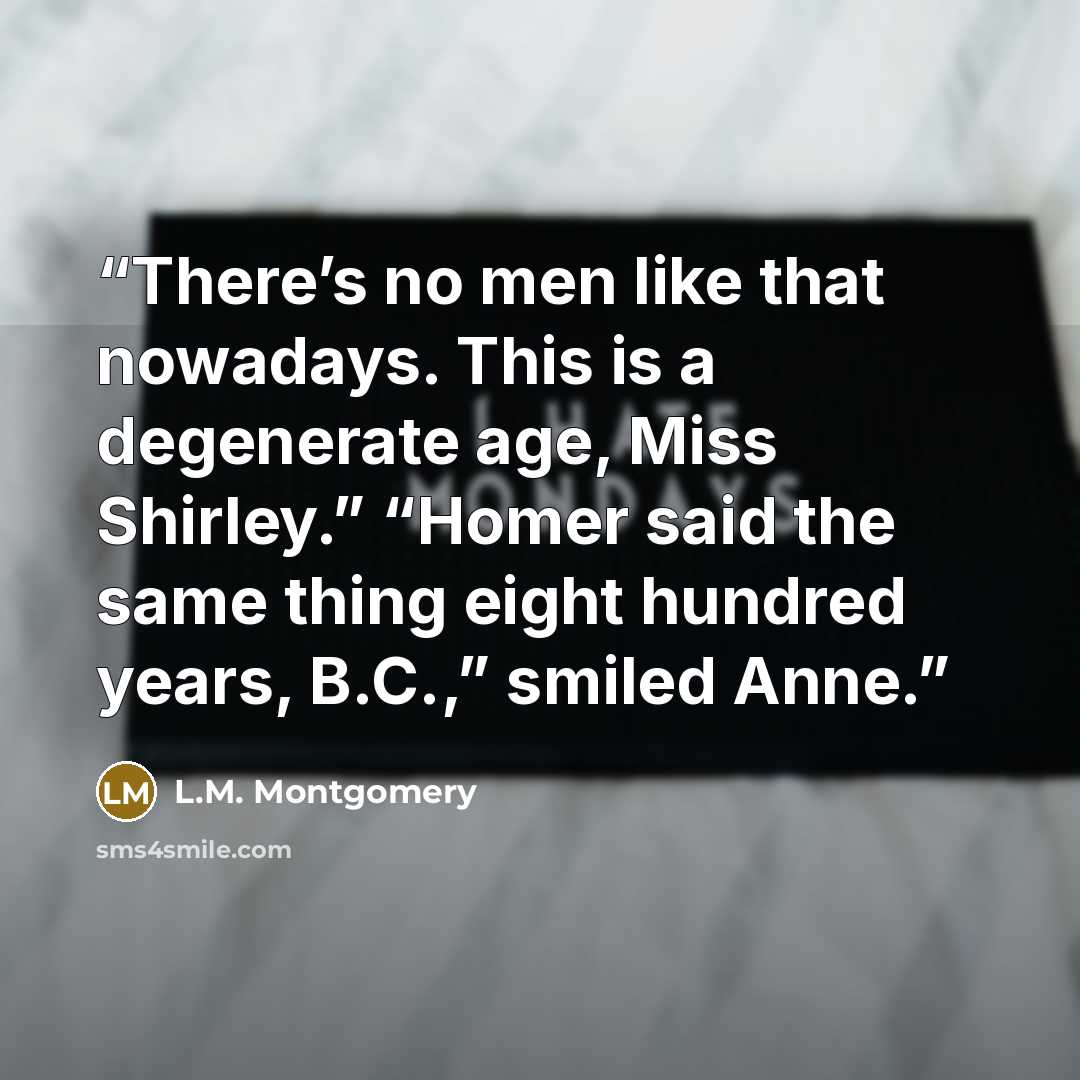 “There’s no men like that nowadays. This is a degenerate age, Miss Shirley.” “Homer said the same thing eight hundred years, B.C.,” smiled Anne.” quote by L.M. Montgomery