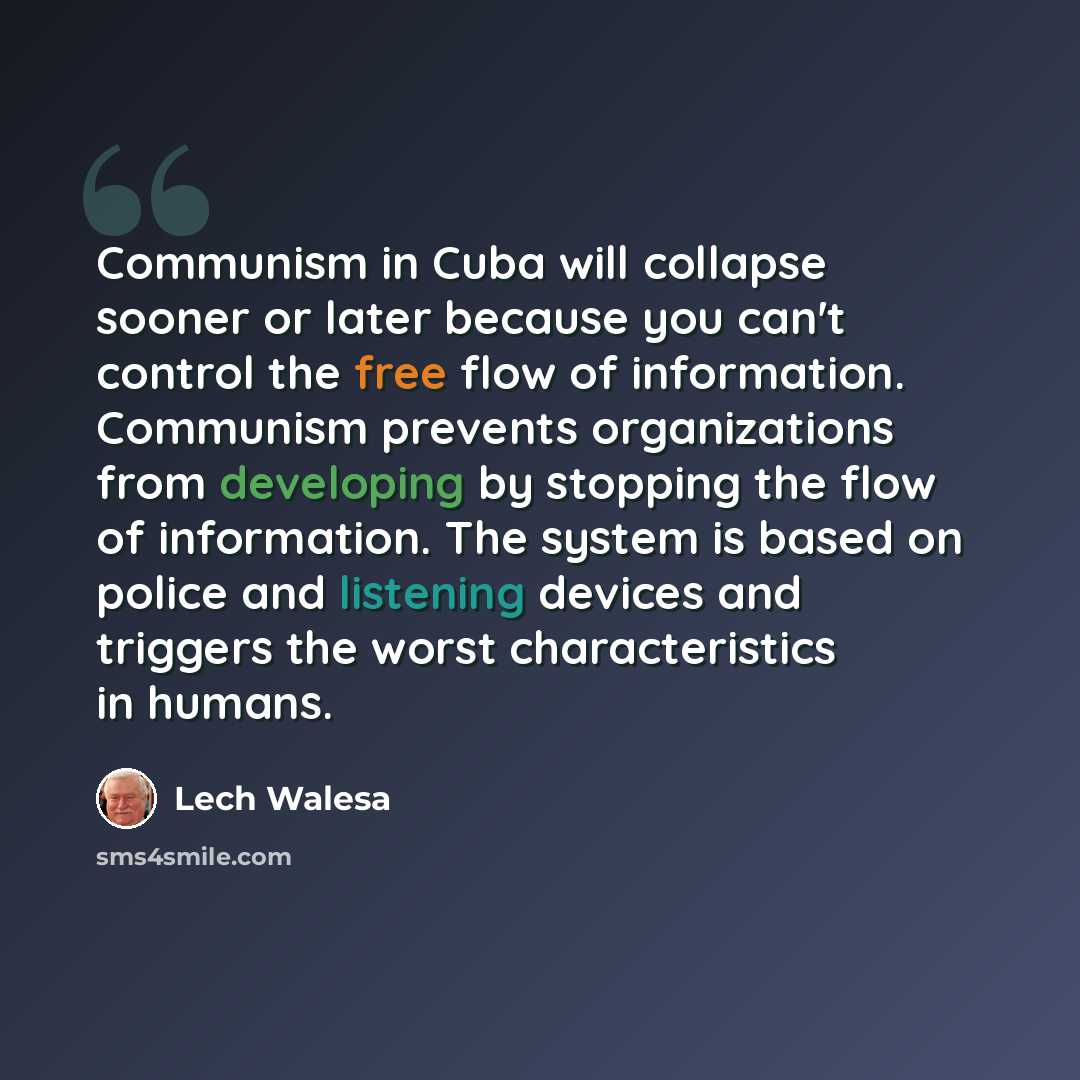 “Communism in Cuba will collapse sooner or later because you can't control the free flow of information. Communism prevents organizations from developing by stopping the flow of information. The system is based on police and listening devices and triggers the worst characteristics in humans.” quote by Lech Walesa