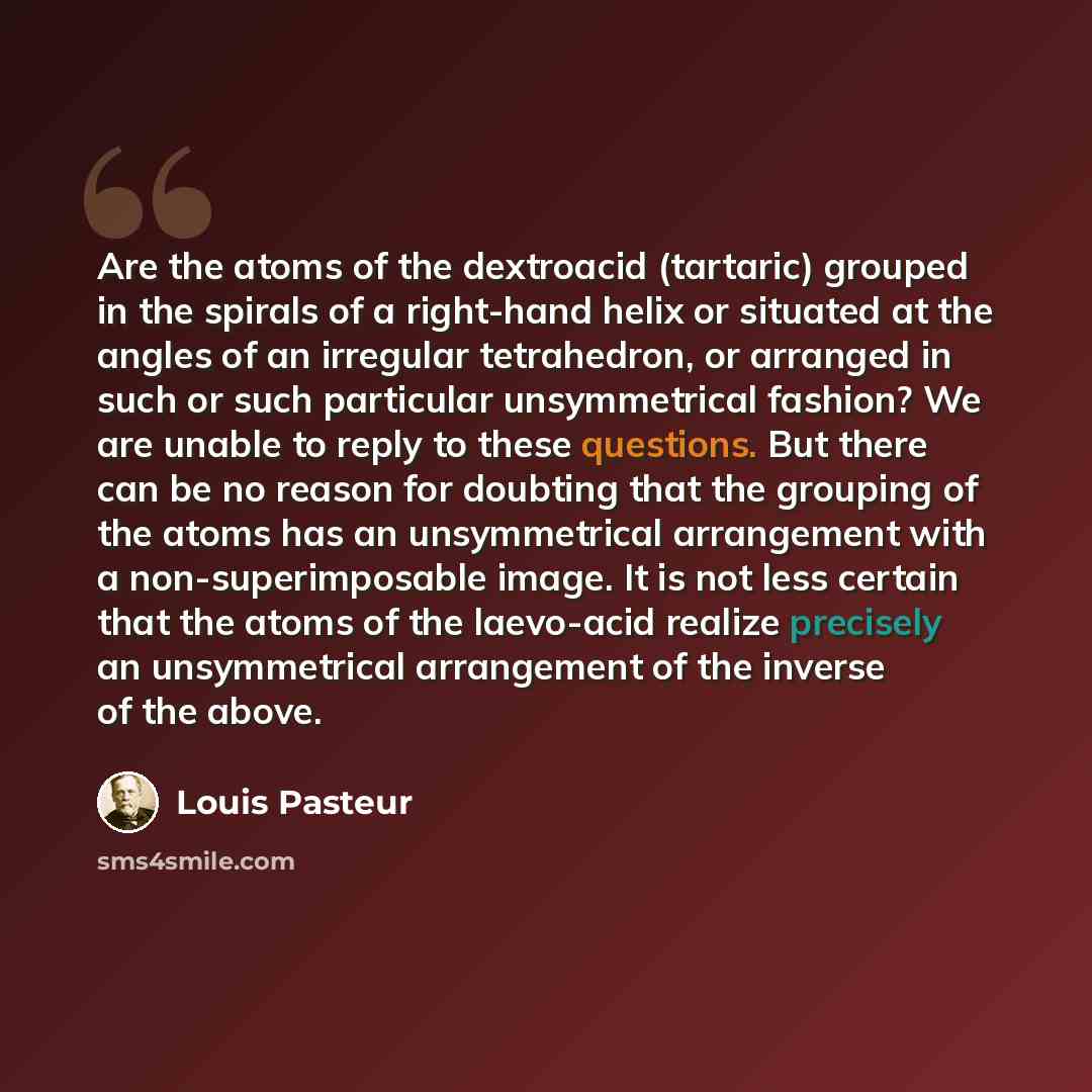 “Are the atoms of the dextroacid (tartaric) grouped in the spirals of a right-hand helix or situated at the angles of an irregular tetrahedron, or arranged in such or such particular unsymmetrical fashion? We are unable to reply to these questions. But there can be no reason for doubting that the…” quote by Louis Pasteur