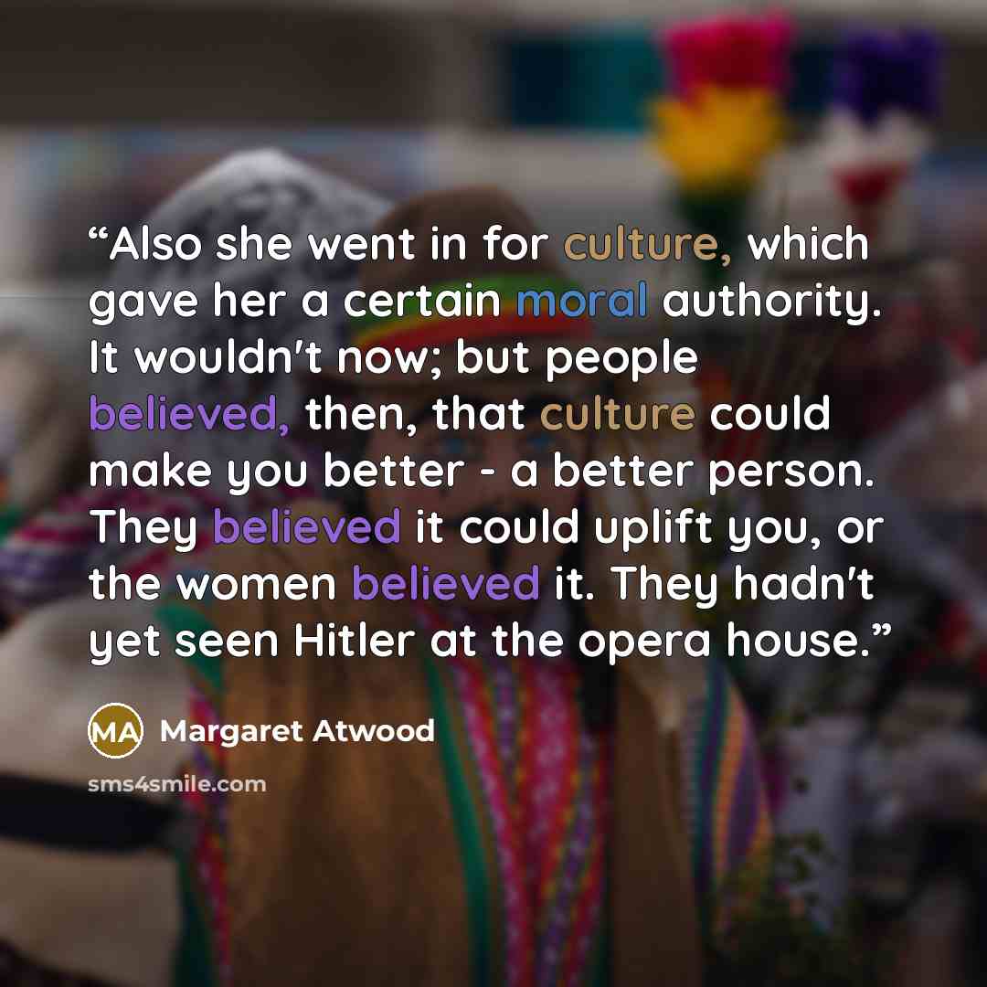“Also she went in for culture, which gave her a certain moral authority. It wouldn't now; but people believed, then, that culture could make you better - a better person. They believed it could uplift you, or the women believed it. They hadn't yet seen Hitler at the opera house.” quote by Margaret Atwood
