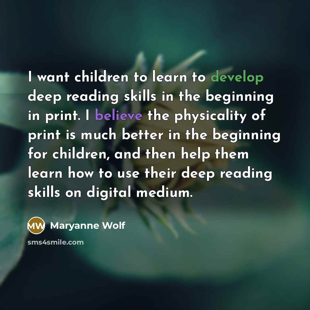 “I want children to learn to develop deep reading skills in the beginning in print. I believe the physicality of print is much better in the beginning for children, and then help them learn how to use their deep reading skills on digital medium.” quote by Maryanne Wolf