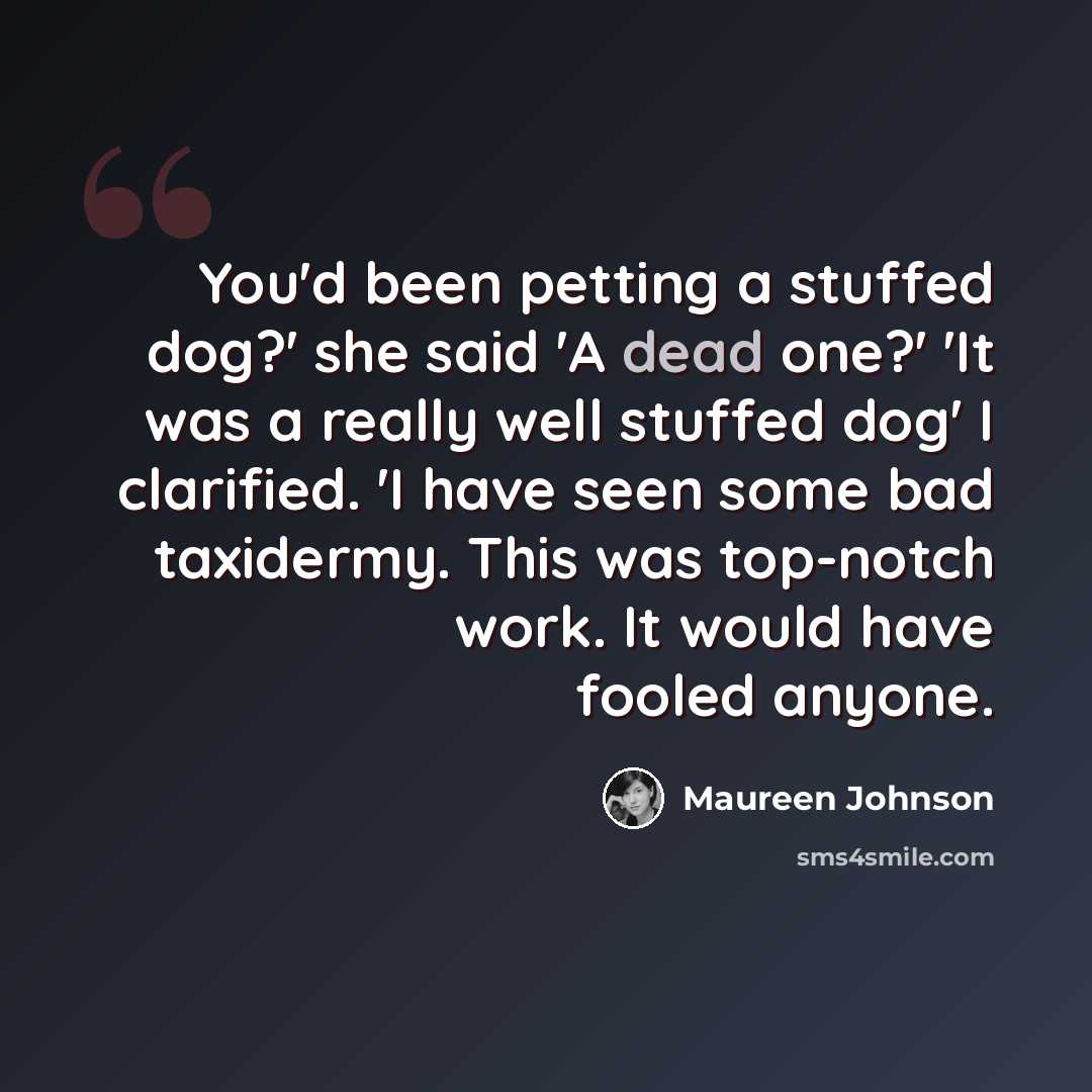“You'd been petting a stuffed dog?' she said 'A dead one?' 'It was a really well stuffed dog' I clarified. 'I have seen some bad taxidermy. This was top-notch work. It would have fooled anyone.” quote by Maureen Johnson