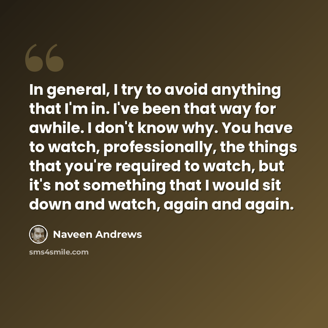 “In general, I try to avoid anything that I'm in. I've been that way for awhile. I don't know why. You have to watch, professionally, the things that you're required to watch, but it's not something that I would sit down and watch, again and again.” quote by Naveen Andrews