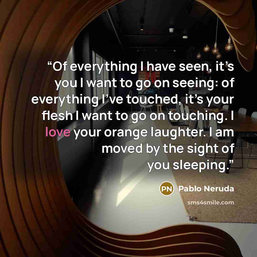 “Of everything I have seen, it’s you I want to go on seeing: of everything I’ve touched, it’s your flesh I want to go on touching. I love your orange laughter. I am moved by the sight of you sleeping.” quote by Pablo Neruda