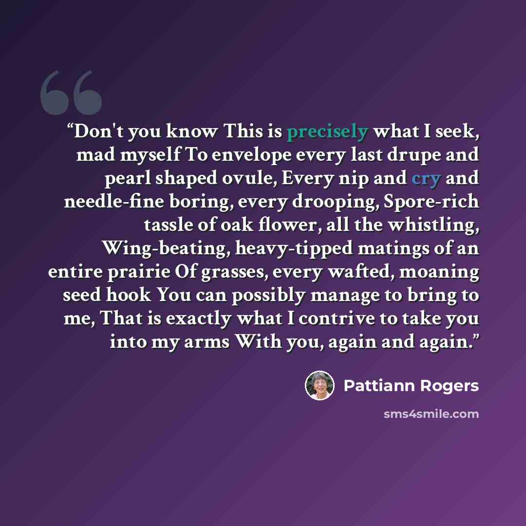“Don't you know This is precisely what I seek, mad myself To envelope every last drupe and pearl shaped ovule, Every nip and cry and needle-fine boring, every drooping, Spore-rich tassle of oak flower, all the whistling, Wing-beating, heavy-tipped matings of an entire prairie Of grasses, every…” quote by Pattiann Rogers