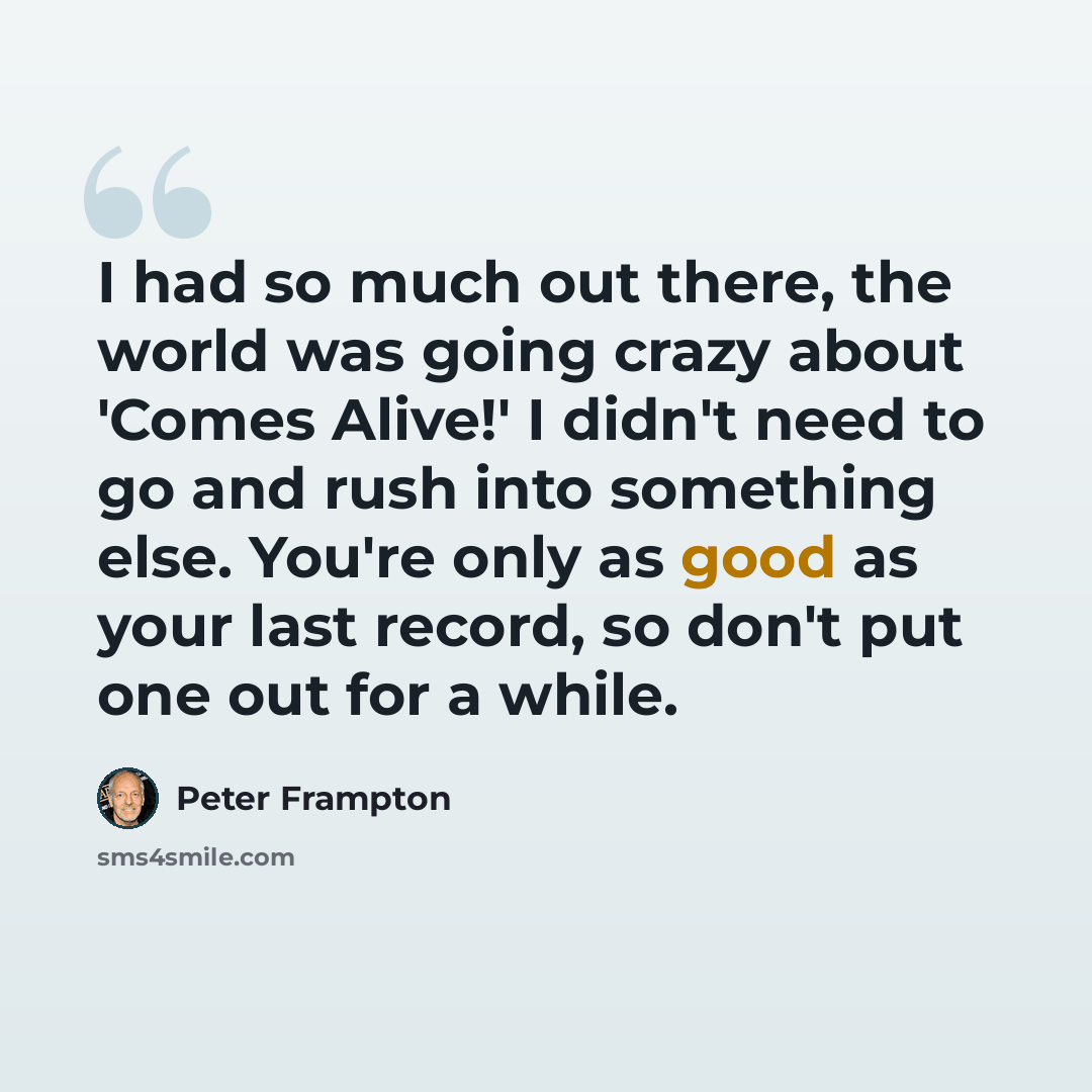 “I had so much out there, the world was going crazy about 'Comes Alive!' I didn't need to go and rush into something else. You're only as good as your last record, so don't put one out for a while.” quote by Peter Frampton
