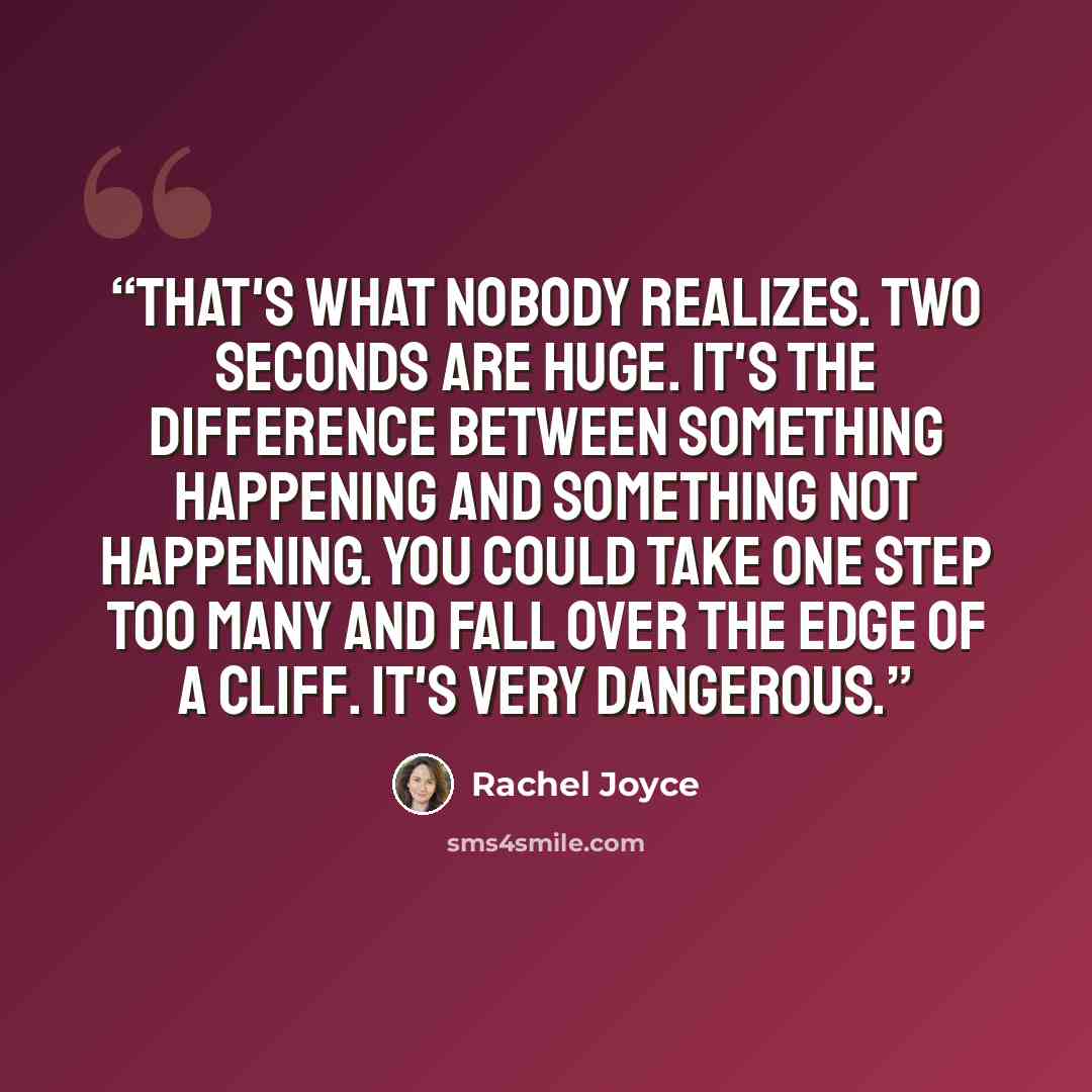 “That's what nobody realizes. Two seconds are huge. It's the difference between something happening and something not happening. You could take one step too many and fall over the edge of a cliff. It's very dangerous.” quote by Rachel Joyce