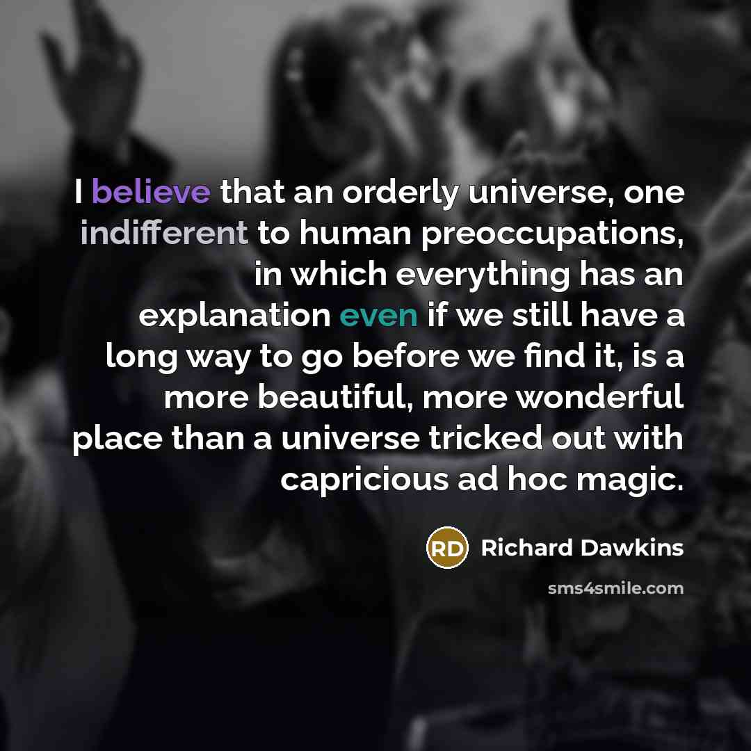 “I believe that an orderly universe, one indifferent to human preoccupations, in which everything has an explanation even if we still have a long way to go before we find it, is a more beautiful, more wonderful place than a universe tricked out with capricious ad hoc magic.” quote by Richard Dawkins