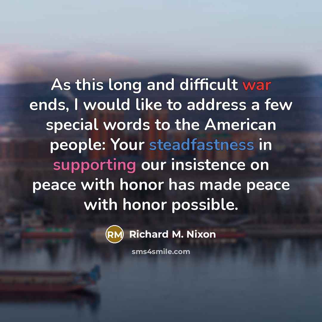 “As this long and difficult war ends, I would like to address a few special words to the American people: Your steadfastness in supporting our insistence on peace with honor has made peace with honor possible.” quote by Richard M. Nixon