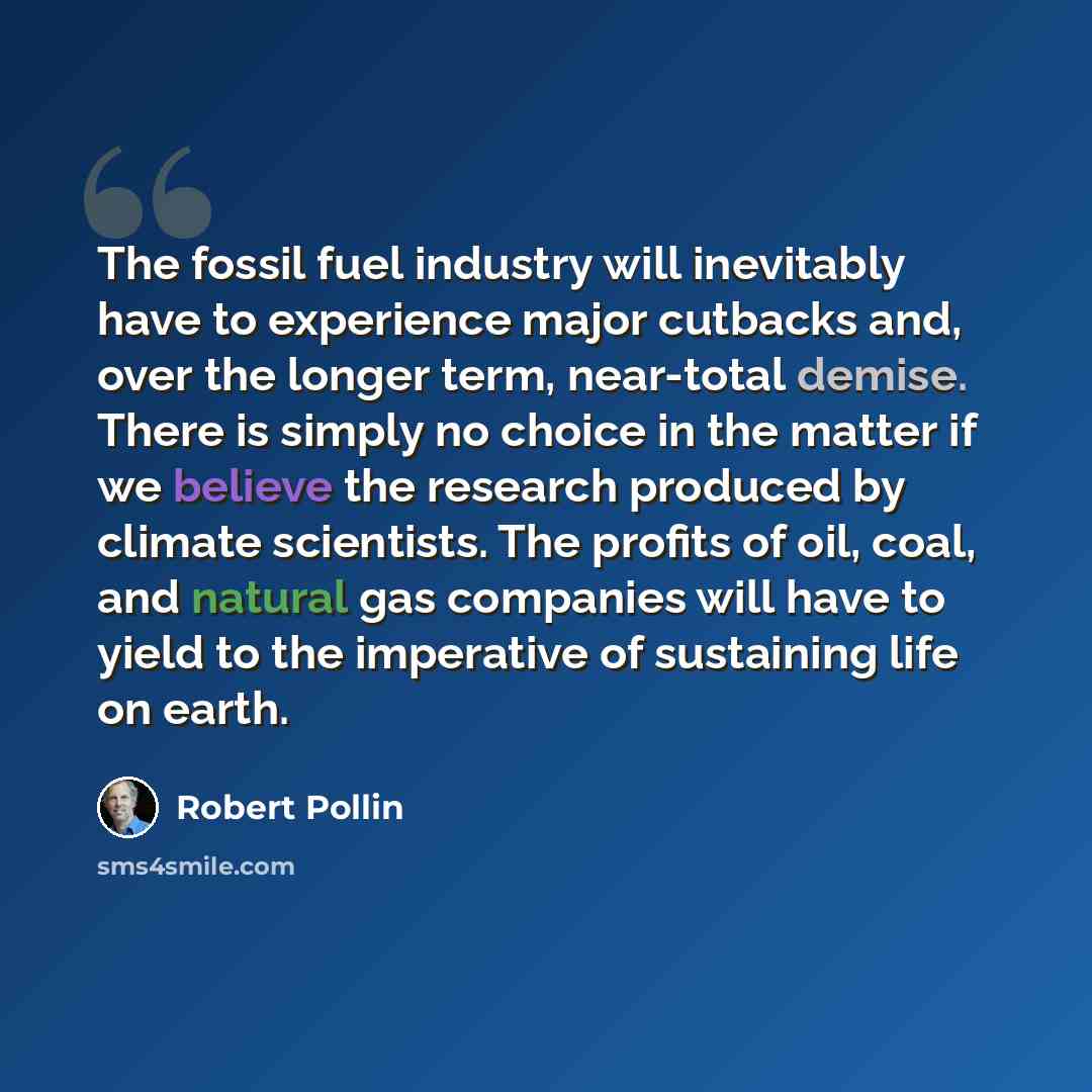 “The fossil fuel industry will inevitably have to experience major cutbacks and, over the longer term, near-total demise. There is simply no choice in the matter if we believe the research produced by climate scientists. The profits of oil, coal, and natural gas companies will have to yield to the…” quote by Robert Pollin
