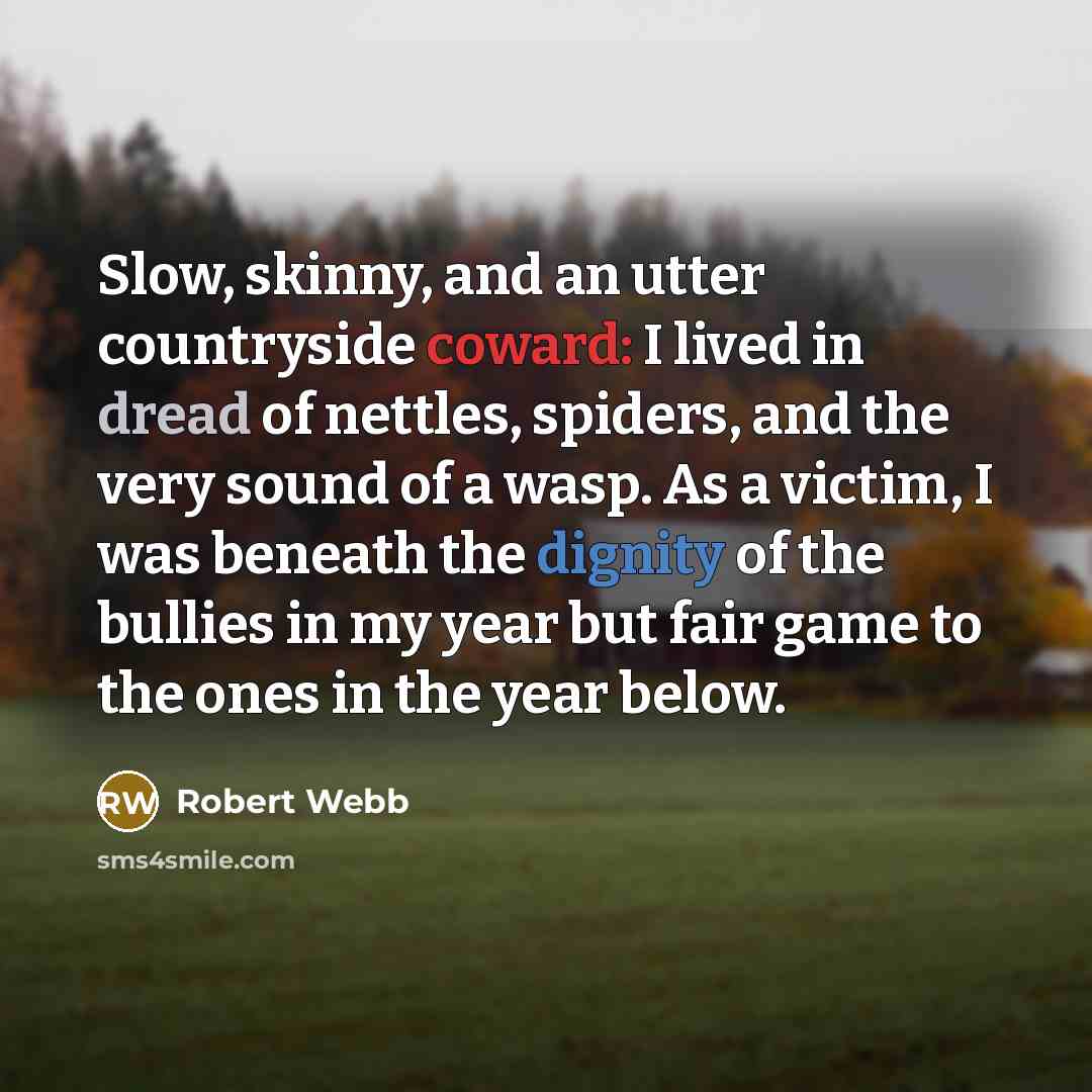 “Slow, skinny, and an utter countryside coward: I lived in dread of nettles, spiders, and the very sound of a wasp. As a victim, I was beneath the dignity of the bullies in my year but fair game to the ones in the year below.” quote by Robert Webb