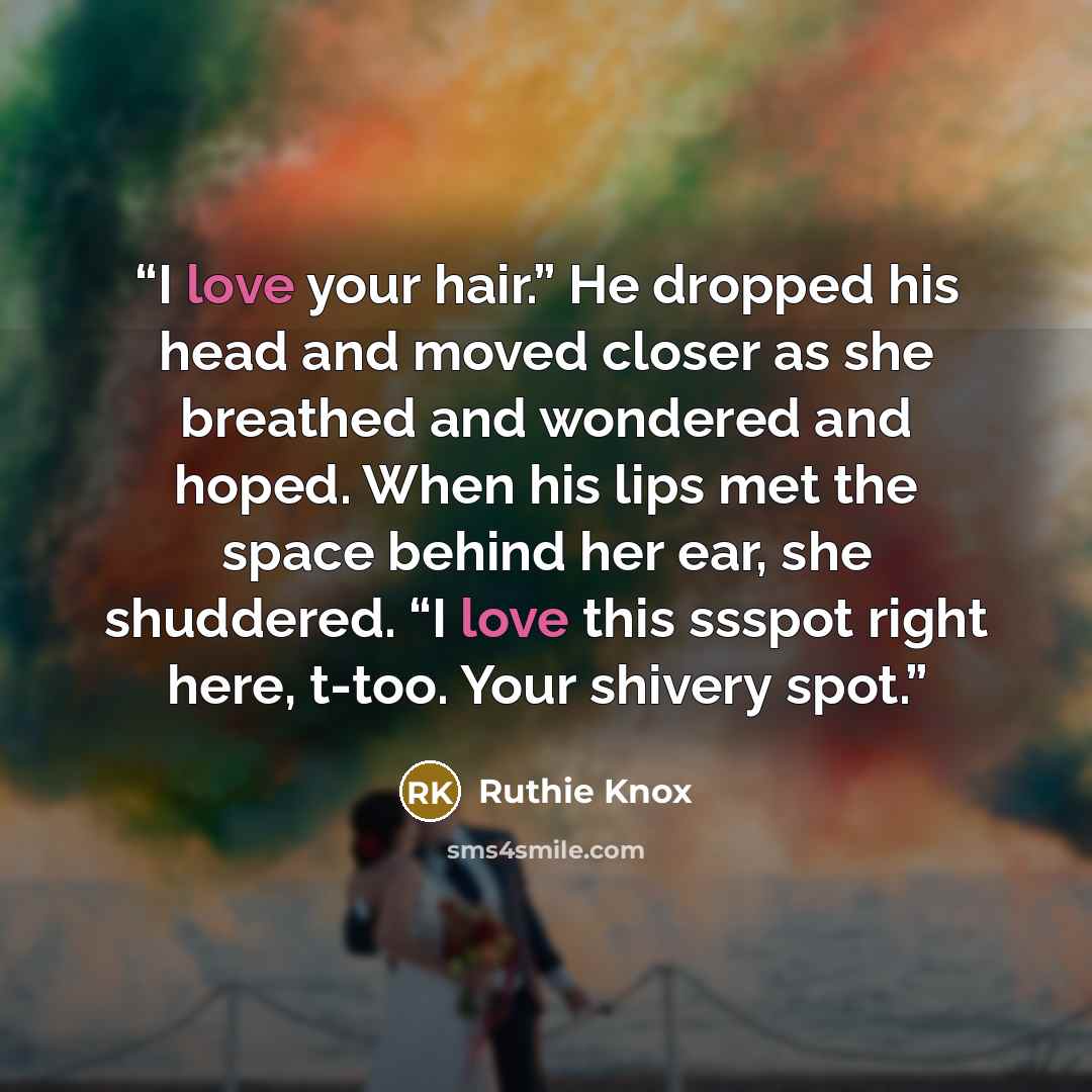 “I love your hair.” He dropped his head and moved closer as she breathed and wondered and hoped. When his lips met the space behind her ear, she shuddered. “I love this ssspot right here, t-too. Your shivery spot.” quote by Ruthie Knox