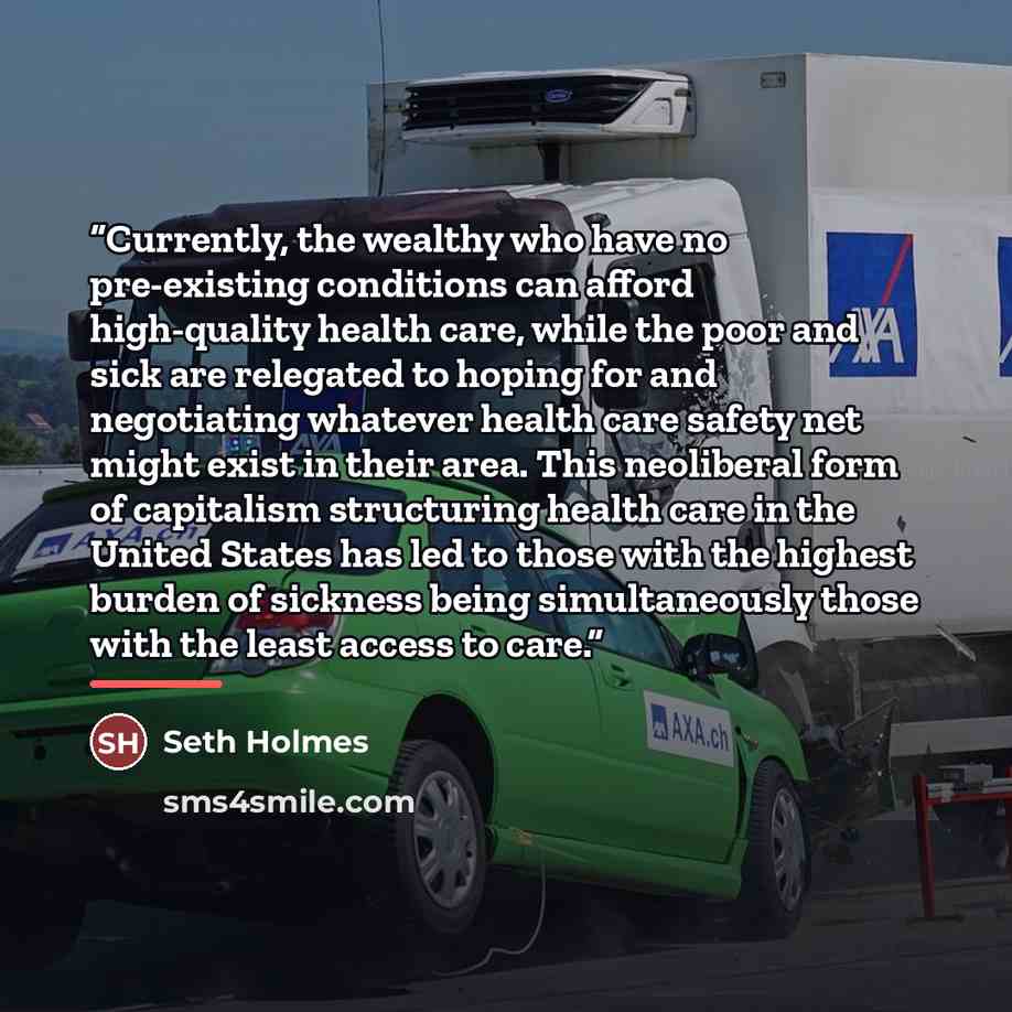 “Currently, the wealthy who have no pre-existing conditions can afford high-quality health care, while the poor and sick are relegated to hoping for and negotiating whatever health care safety net might exist in their area. This neoliberal form of capitalism structuring health care in the United…” quote by Seth Holmes