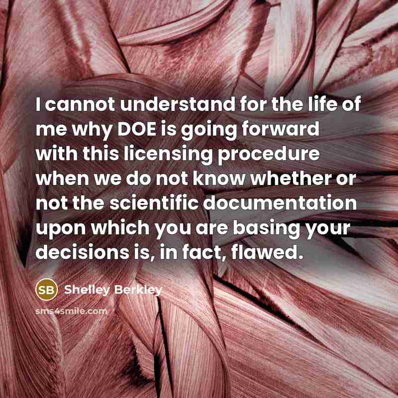 “I cannot understand for the life of me why DOE is going forward with this licensing procedure when we do not know whether or not the scientific documentation upon which you are basing your decisions is, in fact, flawed.” quote by Shelley Berkley