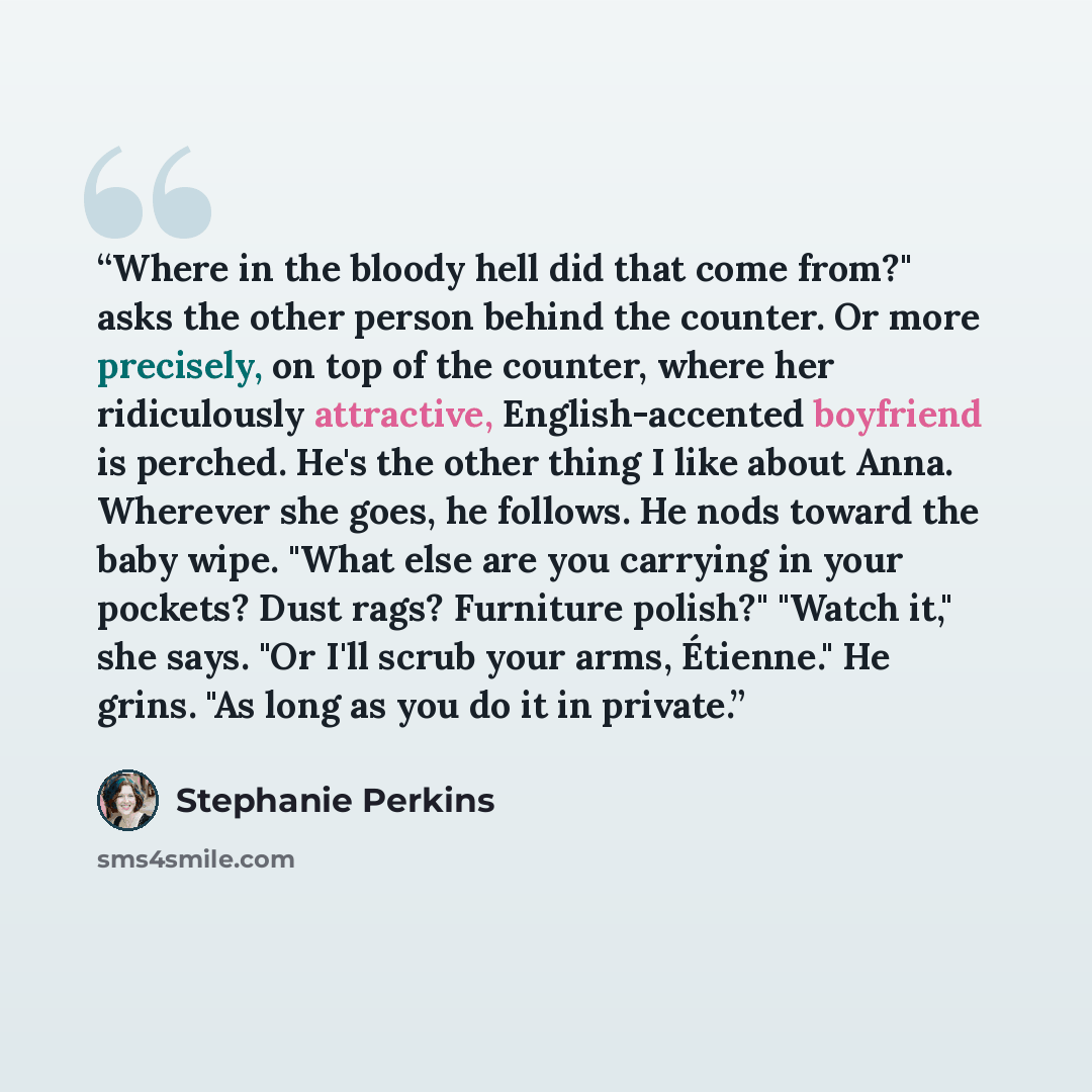“Where in the bloody hell did that come from?" asks the other person behind the counter. Or more precisely, on top of the counter, where her ridiculously attractive, English-accented boyfriend is perched. He's the other thing I like about Anna. Wherever she goes, he follows. He nods toward the baby…” quote by Stephanie Perkins