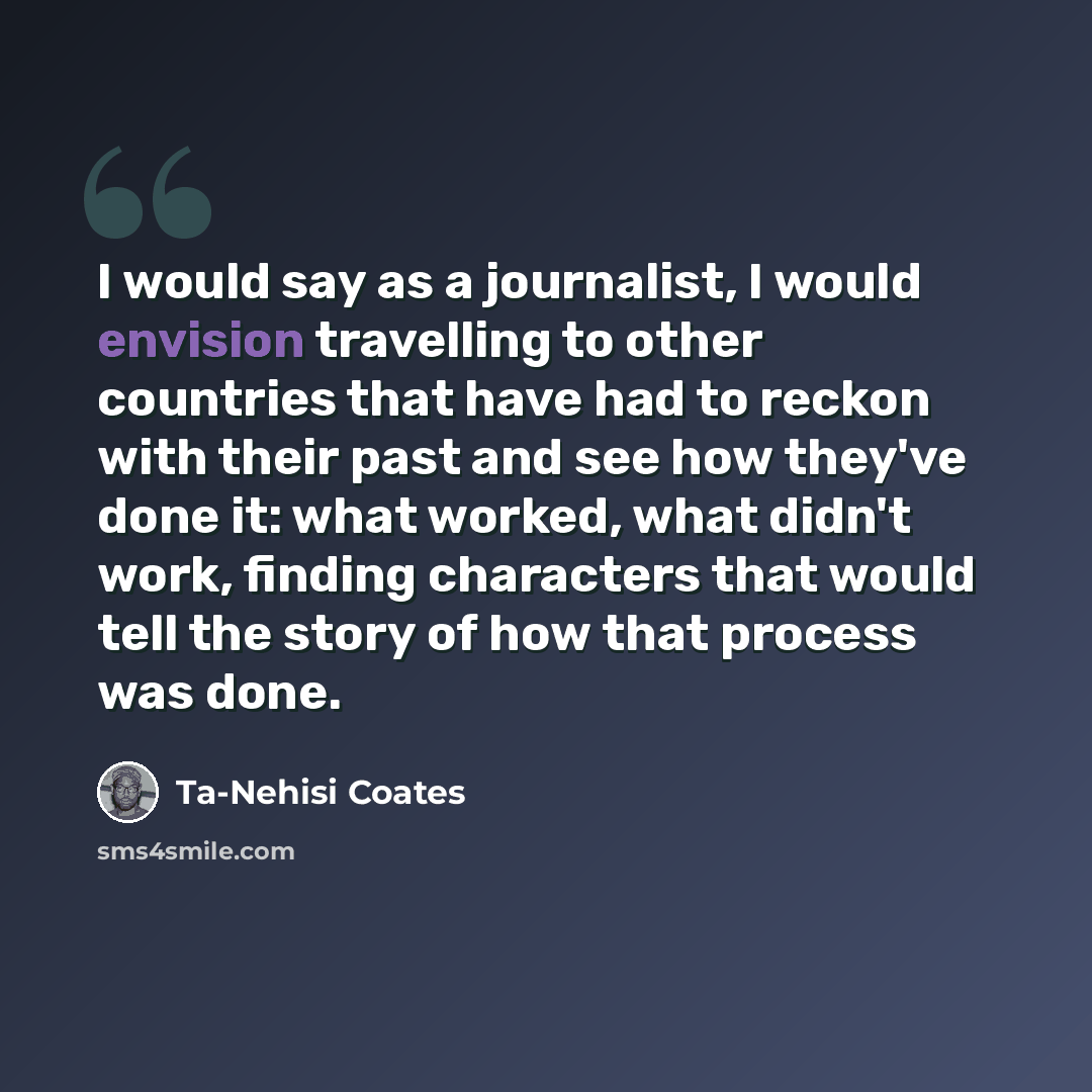 “I would say as a journalist, I would envision travelling to other countries that have had to reckon with their past and see how they've done it: what worked, what didn't work, finding characters that would tell the story of how that process was done.” quote by Ta-Nehisi Coates