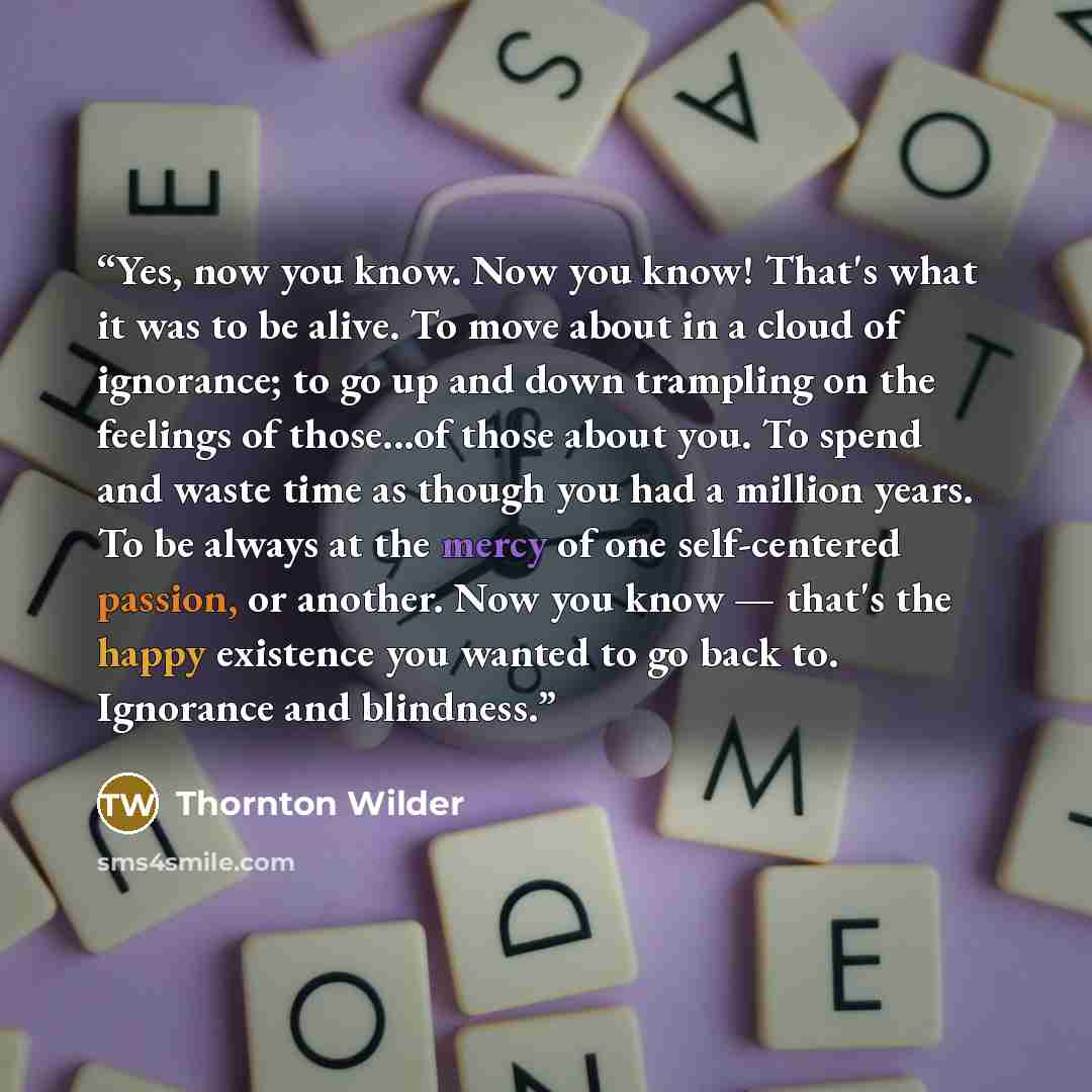 “Yes, now you know. Now you know! That's what it was to be alive. To move about in a cloud of ignorance; to go up and down trampling on the feelings of those...of those about you. To spend and waste time as though you had a million years. To be always at the mercy of one self-centered passion, or…” quote by Thornton Wilder