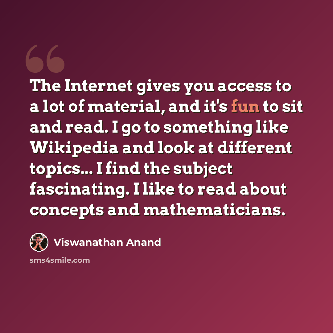 “The Internet gives you access to a lot of material, and it's fun to sit and read. I go to something like Wikipedia and look at different topics... I find the subject fascinating. I like to read about concepts and mathematicians.” quote by Viswanathan Anand