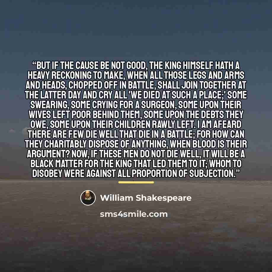 “But if the cause be not good, the king himself hath a heavy reckoning to make, when all those legs and arms and heads, chopped off in battle, shall join together at the latter day and cry all 'We died at such a place;' some swearing, some crying for a surgeon, some upon their wives left poor…” quote by William Shakespeare