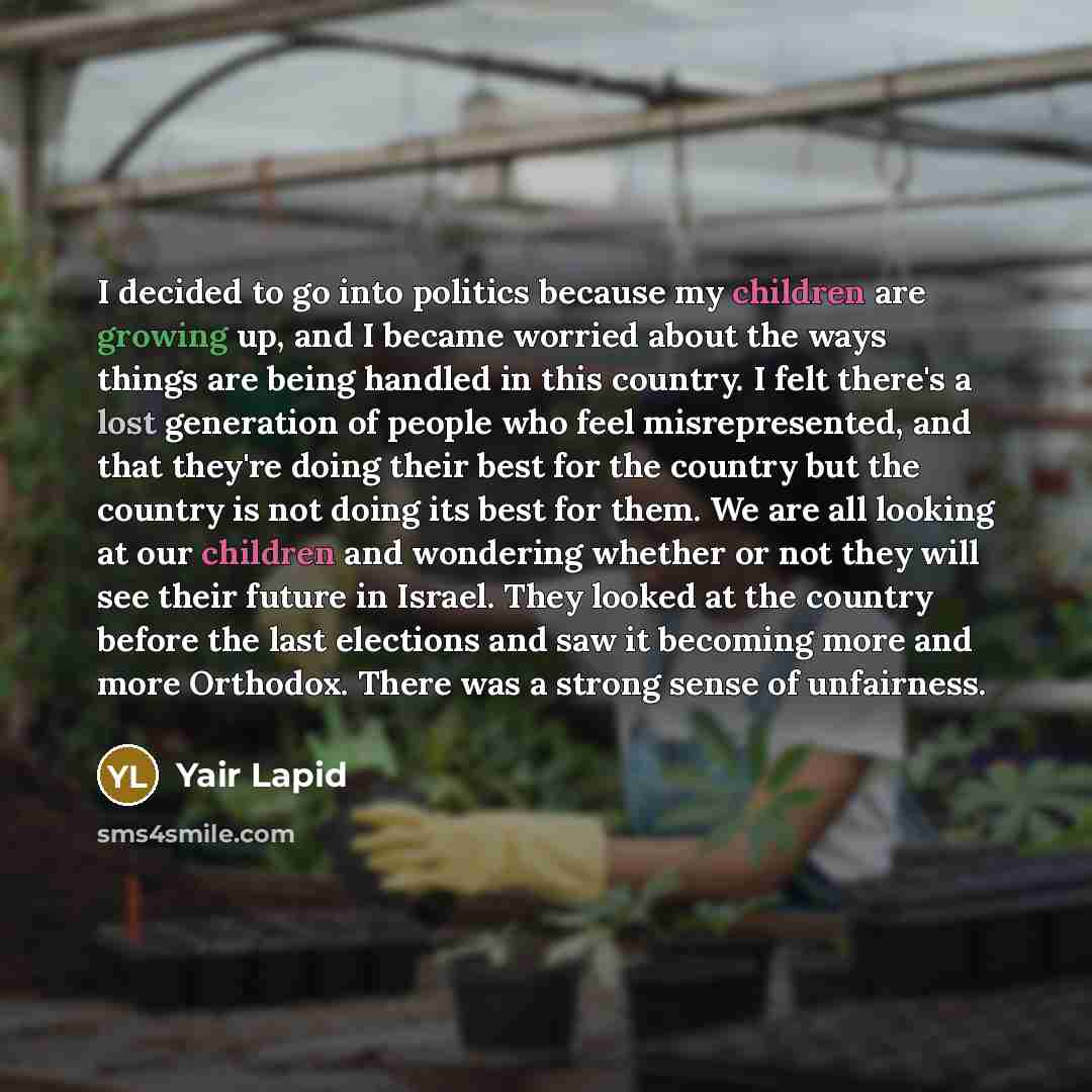 “I decided to go into politics because my children are growing up, and I became worried about the ways things are being handled in this country. I felt there's a lost generation of people who feel misrepresented, and that they're doing their best for the country but the country is not doing its…” quote by Yair Lapid