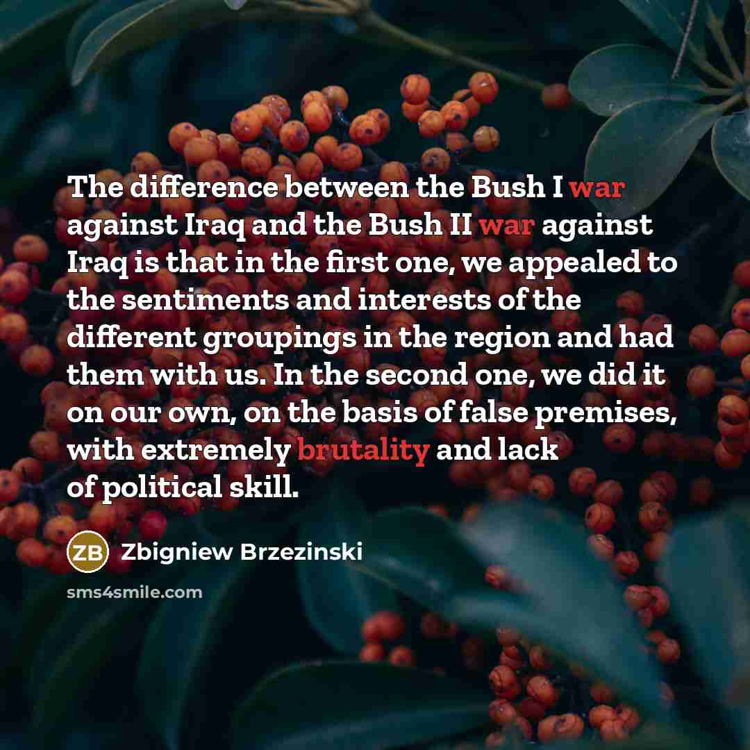 “The difference between the Bush I war against Iraq and the Bush II war against Iraq is that in the first one, we appealed to the sentiments and interests of the different groupings in the region and had them with us. In the second one, we did it on our own, on the basis of false premises, with…” quote by Zbigniew Brzezinski